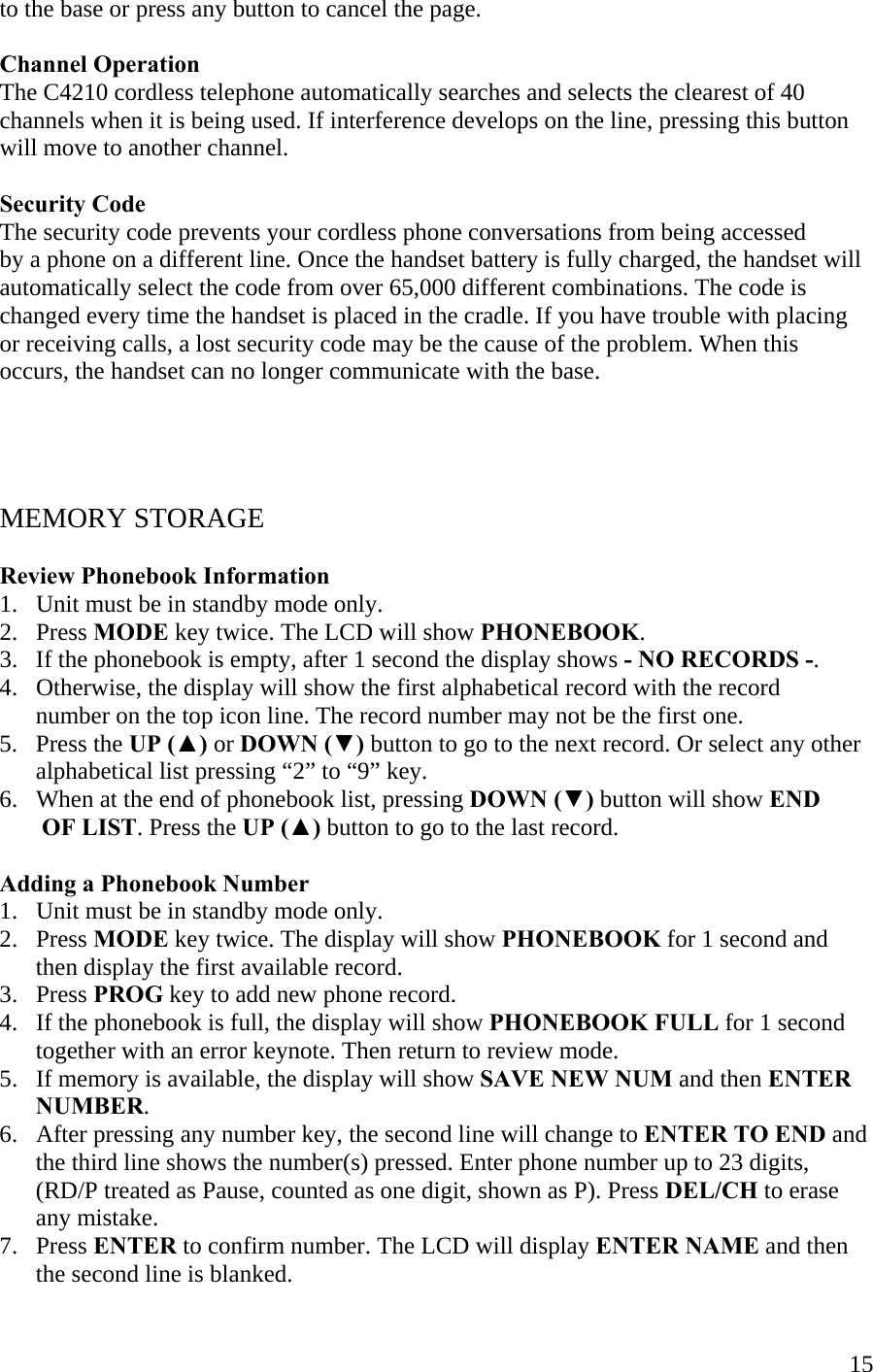  15to the base or press any button to cancel the page.  Channel Operation The C4210 cordless telephone automatically searches and selects the clearest of 40 channels when it is being used. If interference develops on the line, pressing this button  will move to another channel.   Security Code The security code prevents your cordless phone conversations from being accessed  by a phone on a different line. Once the handset battery is fully charged, the handset will automatically select the code from over 65,000 different combinations. The code is changed every time the handset is placed in the cradle. If you have trouble with placing or receiving calls, a lost security code may be the cause of the problem. When this occurs, the handset can no longer communicate with the base.      MEMORY STORAGE  Review Phonebook Information 1.   Unit must be in standby mode only. 2.   Press MODE key twice. The LCD will show PHONEBOOK.  3.   If the phonebook is empty, after 1 second the display shows - NO RECORDS -. 4.   Otherwise, the display will show the first alphabetical record with the record        number on the top icon line. The record number may not be the first one. 5.   Press the UP (▲) or DOWN (▼) button to go to the next record. Or select any other            alphabetical list pressing “2” to “9” key. 6.   When at the end of phonebook list, pressing DOWN (▼) button will show END         OF LIST. Press the UP (▲) button to go to the last record.  Adding a Phonebook Number 1.   Unit must be in standby mode only. 2.   Press MODE key twice. The display will show PHONEBOOK for 1 second and           then display the first available record. 3.   Press PROG key to add new phone record. 4.   If the phonebook is full, the display will show PHONEBOOK FULL for 1 second          together with an error keynote. Then return to review mode. 5.   If memory is available, the display will show SAVE NEW NUM and then ENTER        NUMBER. 6.   After pressing any number key, the second line will change to ENTER TO END and       the third line shows the number(s) pressed. Enter phone number up to 23 digits,           (RD/P treated as Pause, counted as one digit, shown as P). Press DEL/CH to erase         any mistake. 7.   Press ENTER to confirm number. The LCD will display ENTER NAME and then        the second line is blanked. 