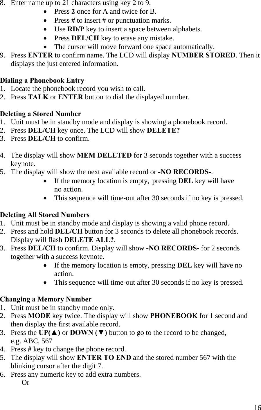  168.   Enter name up to 21 characters using key 2 to 9. •  Press 2 once for A and twice for B. •  Press # to insert # or punctuation marks. •  Use RD/P key to insert a space between alphabets. •  Press DEL/CH key to erase any mistake. •  The cursor will move forward one space automatically. 9.   Press ENTER to confirm name. The LCD will display NUMBER STORED. Then it        displays the just entered information.  Dialing a Phonebook Entry 1.   Locate the phonebook record you wish to call. 2.   Press TALK or ENTER button to dial the displayed number.  Deleting a Stored Number 1.   Unit must be in standby mode and display is showing a phonebook record. 2.   Press DEL/CH key once. The LCD will show DELETE? 3.   Press DEL/CH to confirm.  4.   The display will show MEM DELETED for 3 seconds together with a success        keynote. 5.   The display will show the next available record or -NO RECORDS-. •  If the memory location is empty,  pressing DEL key will have            no action. •  This sequence will time-out after 30 seconds if no key is pressed.  Deleting All Stored Numbers 1.   Unit must be in standby mode and display is showing a valid phone record. 2.   Press and hold DEL/CH button for 3 seconds to delete all phonebook records.         Display will flash DELETE ALL?. 3.   Press DEL/CH to confirm. Display will show -NO RECORDS- for 2 seconds          together with a success keynote. •  If the memory location is empty, pressing DEL key will have no action. •  This sequence will time-out after 30 seconds if no key is pressed.  Changing a Memory Number 1.   Unit must be in standby mode only. 2.   Press MODE key twice. The display will show PHONEBOOK for 1 second and          then display the first available record. 3.   Press the UP(▲) or DOWN (▼) button to go to the record to be changed,        e.g. ABC, 567 4.   Press # key to change the phone record. 5.   The display will show ENTER TO END and the stored number 567 with the           blinking cursor after the digit 7. 6.   Press any numeric key to add extra numbers.  Or 