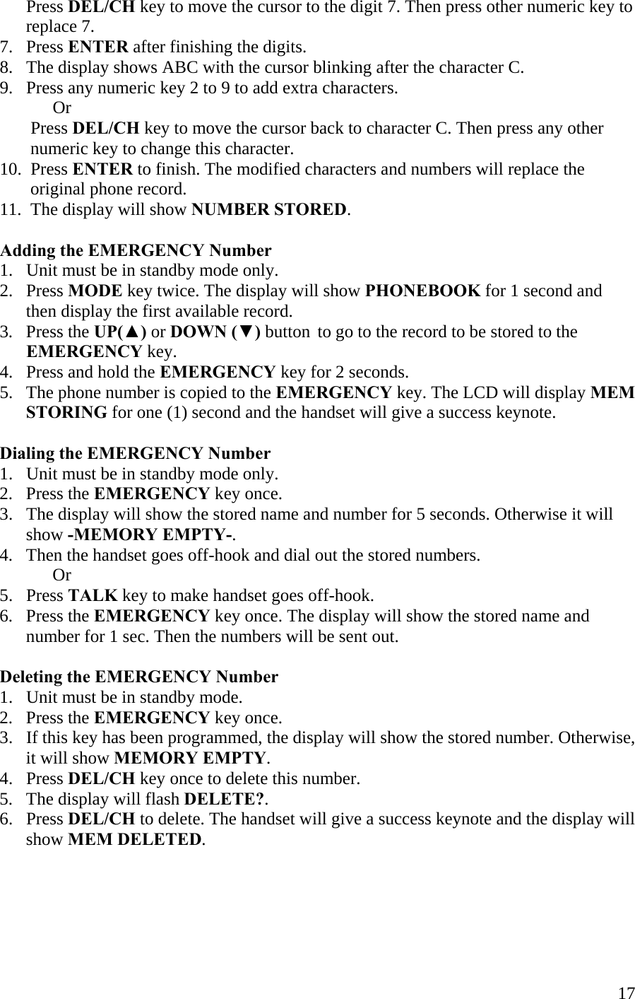  17      Press DEL/CH key to move the cursor to the digit 7. Then press other numeric key to         replace 7. 7.   Press ENTER after finishing the digits. 8.   The display shows ABC with the cursor blinking after the character C. 9.   Press any numeric key 2 to 9 to add extra characters.  Or        Press DEL/CH key to move the cursor back to character C. Then press any other        numeric key to change this character. 10.  Press ENTER to finish. The modified characters and numbers will replace the         original phone record. 11.  The display will show NUMBER STORED.  Adding the EMERGENCY Number 1.   Unit must be in standby mode only. 2.   Press MODE key twice. The display will show PHONEBOOK for 1 second and         then display the first available record. 3.   Press the UP(▲) or DOWN (▼) button  to go to the record to be stored to the         EMERGENCY key. 4.   Press and hold the EMERGENCY key for 2 seconds. 5.   The phone number is copied to the EMERGENCY key. The LCD will display MEM        STORING for one (1) second and the handset will give a success keynote.  Dialing the EMERGENCY Number 1.   Unit must be in standby mode only. 2.   Press the EMERGENCY key once. 3.   The display will show the stored name and number for 5 seconds. Otherwise it will        show -MEMORY EMPTY-. 4.   Then the handset goes off-hook and dial out the stored numbers.  Or 5.   Press TALK key to make handset goes off-hook. 6.   Press the EMERGENCY key once. The display will show the stored name and           number for 1 sec. Then the numbers will be sent out.  Deleting the EMERGENCY Number 1.   Unit must be in standby mode. 2.   Press the EMERGENCY key once. 3.   If this key has been programmed, the display will show the stored number. Otherwise,        it will show MEMORY EMPTY. 4.   Press DEL/CH key once to delete this number. 5.   The display will flash DELETE?. 6.   Press DEL/CH to delete. The handset will give a success keynote and the display will         show MEM DELETED.    