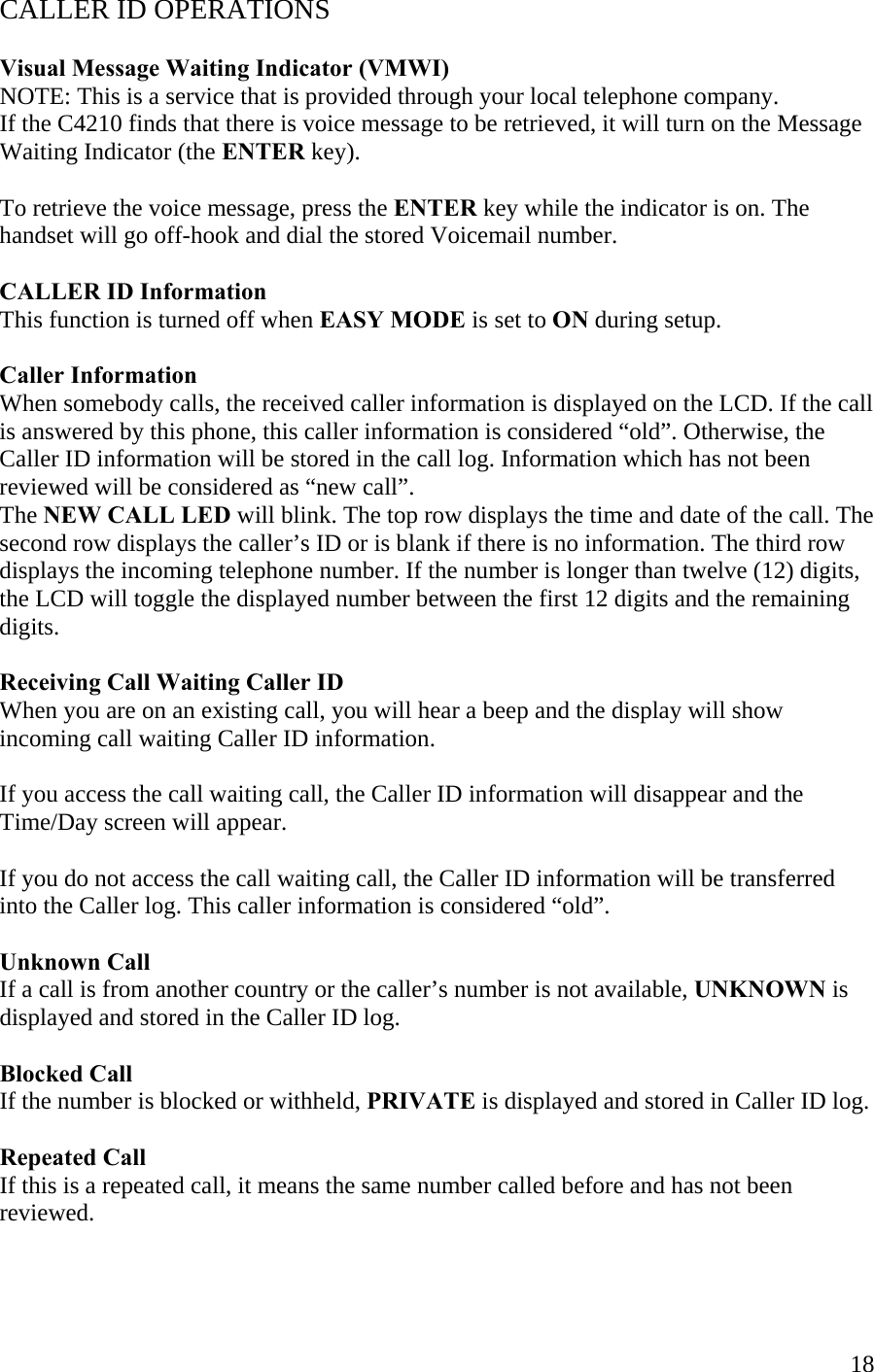  18CALLER ID OPERATIONS  Visual Message Waiting Indicator (VMWI) NOTE: This is a service that is provided through your local telephone company. If the C4210 finds that there is voice message to be retrieved, it will turn on the Message Waiting Indicator (the ENTER key).  To retrieve the voice message, press the ENTER key while the indicator is on. The handset will go off-hook and dial the stored Voicemail number.  CALLER ID Information This function is turned off when EASY MODE is set to ON during setup.  Caller Information When somebody calls, the received caller information is displayed on the LCD. If the call is answered by this phone, this caller information is considered “old”. Otherwise, the Caller ID information will be stored in the call log. Information which has not been reviewed will be considered as “new call”. The NEW CALL LED will blink. The top row displays the time and date of the call. The second row displays the caller’s ID or is blank if there is no information. The third row displays the incoming telephone number. If the number is longer than twelve (12) digits, the LCD will toggle the displayed number between the first 12 digits and the remaining digits.   Receiving Call Waiting Caller ID When you are on an existing call, you will hear a beep and the display will show incoming call waiting Caller ID information.  If you access the call waiting call, the Caller ID information will disappear and the Time/Day screen will appear.  If you do not access the call waiting call, the Caller ID information will be transferred into the Caller log. This caller information is considered “old”.  Unknown Call If a call is from another country or the caller’s number is not available, UNKNOWN is  displayed and stored in the Caller ID log.  Blocked Call If the number is blocked or withheld, PRIVATE is displayed and stored in Caller ID log.  Repeated Call If this is a repeated call, it means the same number called before and has not been reviewed.   