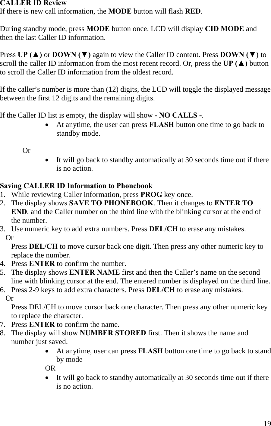  19CALLER ID Review If there is new call information, the MODE button will flash RED.  During standby mode, press MODE button once. LCD will display CID MODE and then the last Caller ID information.   Press UP (▲) or DOWN (▼) again to view the Caller ID content. Press DOWN (▼) to scroll the caller ID information from the most recent record. Or, press the UP (▲) button to scroll the Caller ID information from the oldest record.  If the caller’s number is more than (12) digits, the LCD will toggle the displayed message between the first 12 digits and the remaining digits.  If the Caller ID list is empty, the display will show - NO CALLS -. •  At anytime, the user can press FLASH button one time to go back to standby mode.     Or •  It will go back to standby automatically at 30 seconds time out if there is no action.  Saving CALLER ID Information to Phonebook 1.   While reviewing Caller information, press PROG key once. 2.   The display shows SAVE TO PHONEBOOK. Then it changes to ENTER TO        END, and the Caller number on the third line with the blinking cursor at the end of        the number. 3.   Use numeric key to add extra numbers. Press DEL/CH to erase any mistakes.    Or       Press DEL/CH to move cursor back one digit. Then press any other numeric key to        replace the number. 4.   Press ENTER to confirm the number. 5.   The display shows ENTER NAME first and then the Caller’s name on the second         line with blinking cursor at the end. The entered number is displayed on the third line.  6.   Press 2-9 keys to add extra characters. Press DEL/CH to erase any mistakes.        Or       Press DEL/CH to move cursor back one character. Then press any other numeric key        to replace the character. 7.   Press ENTER to confirm the name. 8.   The display will show NUMBER STORED first. Then it shows the name and        number just saved. •  At anytime, user can press FLASH button one time to go back to stand by mode  OR •  It will go back to standby automatically at 30 seconds time out if there is no action.  