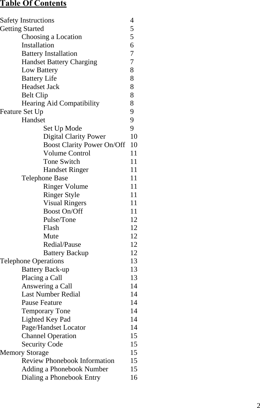  2Table Of Contents  Safety Instructions    4 Getting Started    5  Choosing a Location   5  Installation    6  Battery Installation   7  Handset Battery Charging  7   Low Battery    8  Battery Life    8  Headset Jack    8  Belt Clip    8   Hearing Aid Compatibility    8 Feature Set Up     9  Handset    9   Set Up Mode   9     Digital Clarity Power    10     Boost Clarity Power On/Off  10   Volume Control  11   Tone Switch   11   Handset Ringer  11  Telephone Base   11   Ringer Volume  11   Ringer Style   11   Visual Ringers   11    Boost On/Off   11    Pulse/Tone   12   Flash    12   Mute    12   Redial/Pause   12   Battery Backup  12 Telephone Operations    13  Battery Back-up   13  Placing a Call     13   Answering a Call      14    Last Number Redial   14  Pause Feature    14  Temporary Tone   14  Lighted Key Pad   14   Page/Handset Locator   14   Channel Operation   15  Security Code    15 Memory Storage    15   Review Phonebook Information  15   Adding a Phonebook Number   15   Dialing a Phonebook Entry    16 