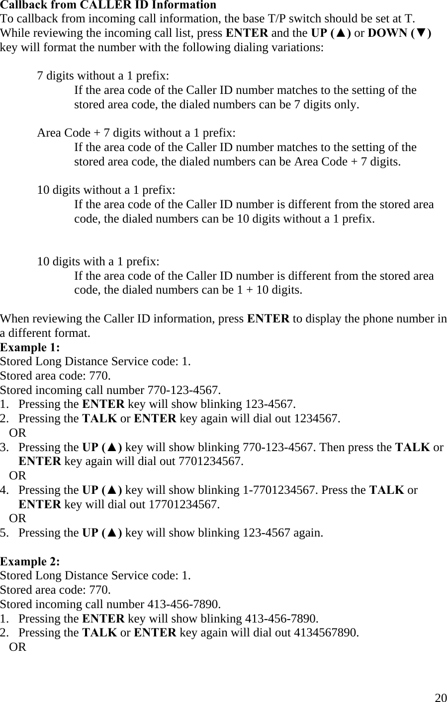  20Callback from CALLER ID Information To callback from incoming call information, the base T/P switch should be set at T. While reviewing the incoming call list, press ENTER and the UP (▲) or DOWN (▼) key will format the number with the following dialing variations:  7 digits without a 1 prefix: If the area code of the Caller ID number matches to the setting of the stored area code, the dialed numbers can be 7 digits only.  Area Code + 7 digits without a 1 prefix:   If the area code of the Caller ID number matches to the setting of the stored area code, the dialed numbers can be Area Code + 7 digits.  10 digits without a 1 prefix: If the area code of the Caller ID number is different from the stored area code, the dialed numbers can be 10 digits without a 1 prefix.   10 digits with a 1 prefix: If the area code of the Caller ID number is different from the stored area code, the dialed numbers can be 1 + 10 digits.  When reviewing the Caller ID information, press ENTER to display the phone number in a different format. Example 1: Stored Long Distance Service code: 1. Stored area code: 770. Stored incoming call number 770-123-4567. 1.   Pressing the ENTER key will show blinking 123-4567. 2.   Pressing the TALK or ENTER key again will dial out 1234567.     OR 3.   Pressing the UP (▲) key will show blinking 770-123-4567. Then press the TALK or        ENTER key again will dial out 7701234567.     OR 4.   Pressing the UP (▲) key will show blinking 1-7701234567. Press the TALK or           ENTER key will dial out 17701234567.     OR 5.   Pressing the UP (▲) key will show blinking 123-4567 again.  Example 2: Stored Long Distance Service code: 1. Stored area code: 770. Stored incoming call number 413-456-7890. 1.   Pressing the ENTER key will show blinking 413-456-7890. 2.   Pressing the TALK or ENTER key again will dial out 4134567890.     OR 