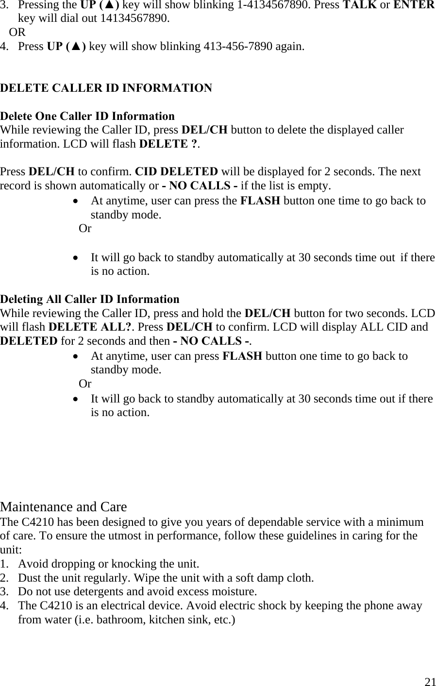  213.   Pressing the UP (▲) key will show blinking 1-4134567890. Press TALK or ENTER        key will dial out 14134567890.     OR 4.   Press UP (▲) key will show blinking 413-456-7890 again.   DELETE CALLER ID INFORMATION  Delete One Caller ID Information While reviewing the Caller ID, press DEL/CH button to delete the displayed caller information. LCD will flash DELETE ?.  Press DEL/CH to confirm. CID DELETED will be displayed for 2 seconds. The next record is shown automatically or - NO CALLS - if the list is empty. •  At anytime, user can press the FLASH button one time to go back to            standby mode.      Or  •  It will go back to standby automatically at 30 seconds time out  if there is no action.  Deleting All Caller ID Information While reviewing the Caller ID, press and hold the DEL/CH button for two seconds. LCD will flash DELETE ALL?. Press DEL/CH to confirm. LCD will display ALL CID and DELETED for 2 seconds and then - NO CALLS -. •  At anytime, user can press FLASH button one time to go back to standby mode.    Or •  It will go back to standby automatically at 30 seconds time out if there is no action.      Maintenance and Care The C4210 has been designed to give you years of dependable service with a minimum of care. To ensure the utmost in performance, follow these guidelines in caring for the unit: 1.   Avoid dropping or knocking the unit. 2.   Dust the unit regularly. Wipe the unit with a soft damp cloth.  3.   Do not use detergents and avoid excess moisture. 4.   The C4210 is an electrical device. Avoid electric shock by keeping the phone away         from water (i.e. bathroom, kitchen sink, etc.)  