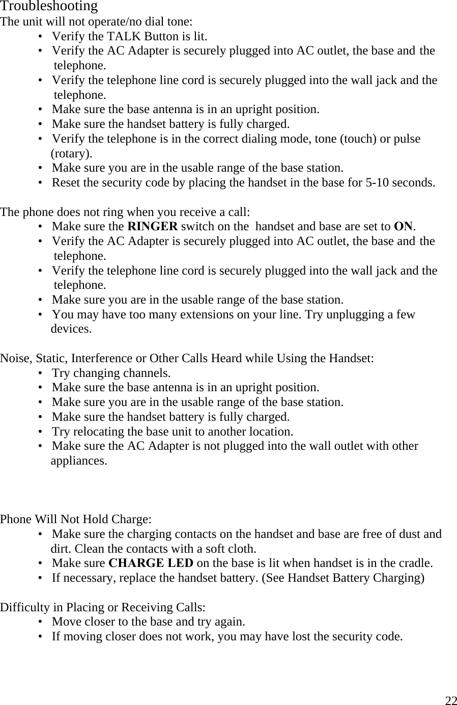  22 Troubleshooting The unit will not operate/no dial tone:   •   Verify the TALK Button is lit.   •   Verify the AC Adapter is securely plugged into AC outlet, the base and  the                     telephone.   •   Verify the telephone line cord is securely plugged into the wall jack and the                   telephone.   •   Make sure the base antenna is in an upright position.   •   Make sure the handset battery is fully charged.   •   Verify the telephone is in the correct dialing mode, tone (touch) or pulse                  (rotary).       •   Make sure you are in the usable range of the base station. •   Reset the security code by placing the handset in the base for 5-10 seconds.  The phone does not ring when you receive a call:   •   Make sure the RINGER switch on the  handset and base are set to ON.   •   Verify the AC Adapter is securely plugged into AC outlet, the base and  the                   telephone.     •   Verify the telephone line cord is securely plugged into the wall jack and the                   telephone.   •   Make sure you are in the usable range of the base station.   •   You may have too many extensions on your line. Try unplugging a few                  devices.   Noise, Static, Interference or Other Calls Heard while Using the Handset:   •   Try changing channels.   •   Make sure the base antenna is in an upright position.     •   Make sure you are in the usable range of the base station.   •   Make sure the handset battery is fully charged.   •   Try relocating the base unit to another location.   •   Make sure the AC Adapter is not plugged into the wall outlet with other                  appliances.     Phone Will Not Hold Charge:   •   Make sure the charging contacts on the handset and base are free of dust and                   dirt. Clean the contacts with a soft cloth.   •   Make sure CHARGE LED on the base is lit when handset is in the cradle.   •   If necessary, replace the handset battery. (See Handset Battery Charging)  Difficulty in Placing or Receiving Calls:   •   Move closer to the base and try again.     •   If moving closer does not work, you may have lost the security code. 