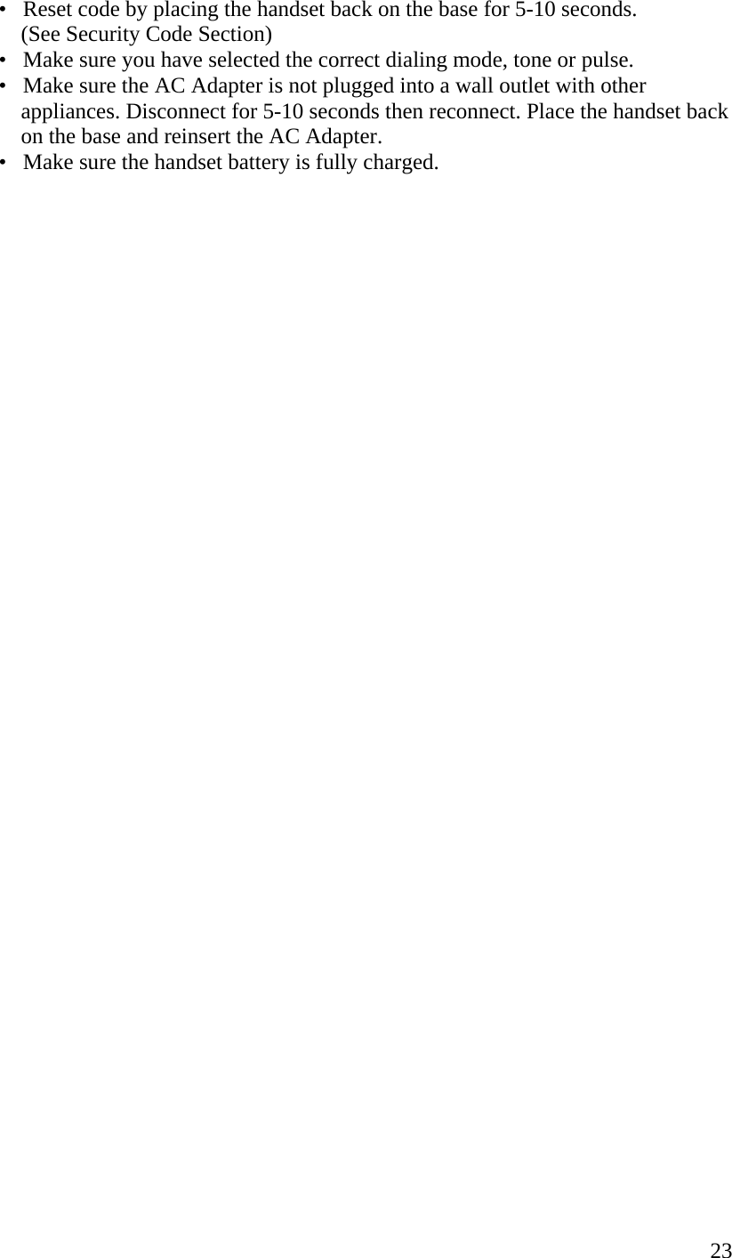  23  •   Reset code by placing the handset back on the base for 5-10 seconds.          (See Security Code Section)   •   Make sure you have selected the correct dialing mode, tone or pulse.   •   Make sure the AC Adapter is not plugged into a wall outlet with other                  appliances. Disconnect for 5-10 seconds then reconnect. Place the handset back                  on the base and reinsert the AC Adapter.   •   Make sure the handset battery is fully charged.                                        