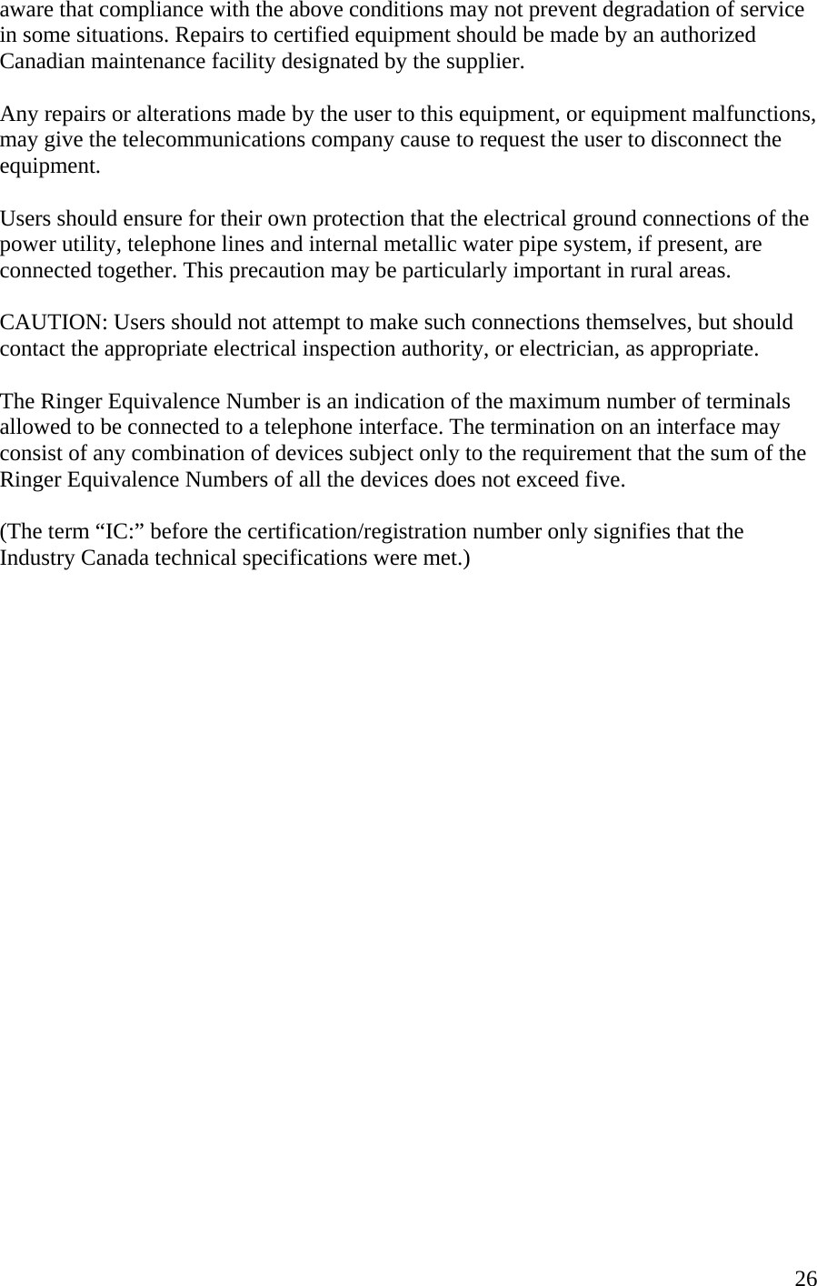  26aware that compliance with the above conditions may not prevent degradation of service in some situations. Repairs to certified equipment should be made by an authorized Canadian maintenance facility designated by the supplier.   Any repairs or alterations made by the user to this equipment, or equipment malfunctions, may give the telecommunications company cause to request the user to disconnect the equipment.  Users should ensure for their own protection that the electrical ground connections of the power utility, telephone lines and internal metallic water pipe system, if present, are connected together. This precaution may be particularly important in rural areas.  CAUTION: Users should not attempt to make such connections themselves, but should contact the appropriate electrical inspection authority, or electrician, as appropriate.  The Ringer Equivalence Number is an indication of the maximum number of terminals allowed to be connected to a telephone interface. The termination on an interface may consist of any combination of devices subject only to the requirement that the sum of the Ringer Equivalence Numbers of all the devices does not exceed five.  (The term “IC:” before the certification/registration number only signifies that the Industry Canada technical specifications were met.)                         