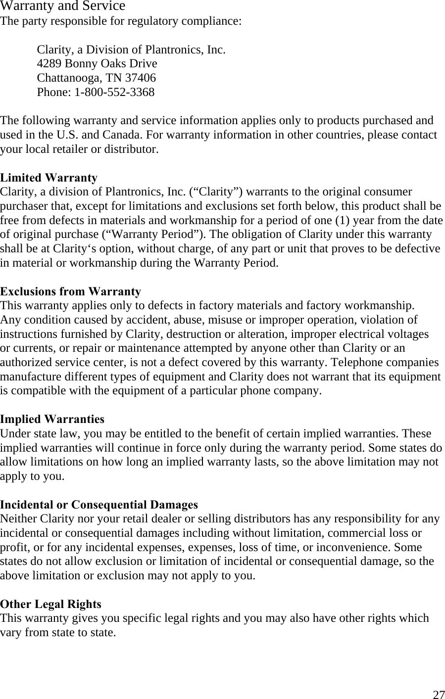  27Warranty and Service The party responsible for regulatory compliance:     Clarity, a Division of Plantronics, Inc.   4289 Bonny Oaks Drive   Chattanooga, TN 37406  Phone: 1-800-552-3368  The following warranty and service information applies only to products purchased and used in the U.S. and Canada. For warranty information in other countries, please contact your local retailer or distributor.  Limited Warranty Clarity, a division of Plantronics, Inc. (“Clarity”) warrants to the original consumer purchaser that, except for limitations and exclusions set forth below, this product shall be free from defects in materials and workmanship for a period of one (1) year from the date of original purchase (“Warranty Period”). The obligation of Clarity under this warranty shall be at Clarity‘s option, without charge, of any part or unit that proves to be defective  in material or workmanship during the Warranty Period.  Exclusions from Warranty This warranty applies only to defects in factory materials and factory workmanship. Any condition caused by accident, abuse, misuse or improper operation, violation of instructions furnished by Clarity, destruction or alteration, improper electrical voltages  or currents, or repair or maintenance attempted by anyone other than Clarity or an authorized service center, is not a defect covered by this warranty. Telephone companies manufacture different types of equipment and Clarity does not warrant that its equipment is compatible with the equipment of a particular phone company.  Implied Warranties Under state law, you may be entitled to the benefit of certain implied warranties. These implied warranties will continue in force only during the warranty period. Some states do allow limitations on how long an implied warranty lasts, so the above limitation may not apply to you.  Incidental or Consequential Damages Neither Clarity nor your retail dealer or selling distributors has any responsibility for any incidental or consequential damages including without limitation, commercial loss or profit, or for any incidental expenses, expenses, loss of time, or inconvenience. Some states do not allow exclusion or limitation of incidental or consequential damage, so the above limitation or exclusion may not apply to you.  Other Legal Rights This warranty gives you specific legal rights and you may also have other rights which vary from state to state.  