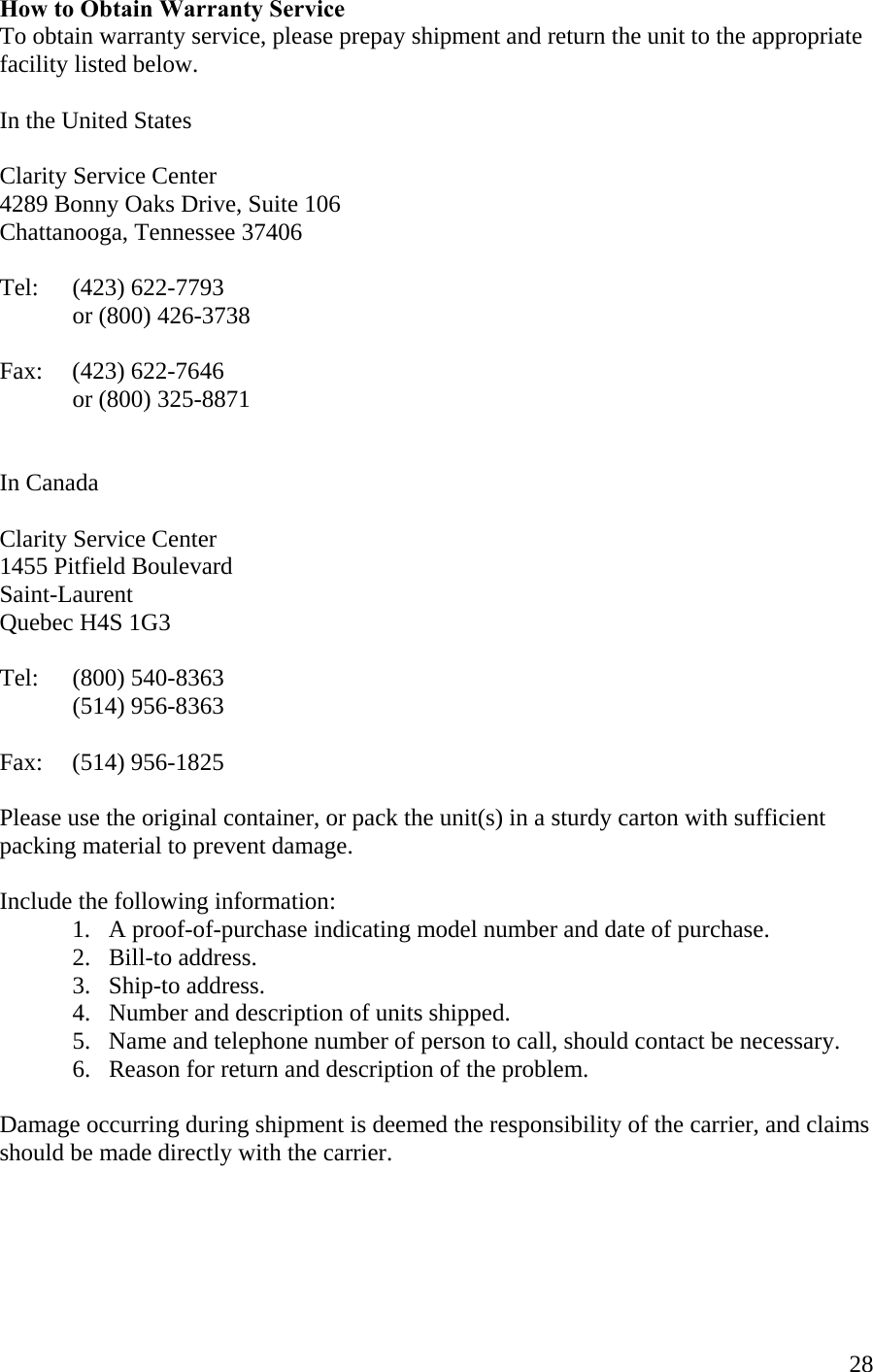  28How to Obtain Warranty Service To obtain warranty service, please prepay shipment and return the unit to the appropriate facility listed below.   In the United States  Clarity Service Center 4289 Bonny Oaks Drive, Suite 106 Chattanooga, Tennessee 37406  Tel:   (423) 622-7793    or (800) 426-3738  Fax:   (423) 622-7646    or (800) 325-8871   In Canada  Clarity Service Center 1455 Pitfield Boulevard Saint-Laurent Quebec H4S 1G3  Tel: (800) 540-8363  (514) 956-8363  Fax:   (514) 956-1825  Please use the original container, or pack the unit(s) in a sturdy carton with sufficient packing material to prevent damage.   Include the following information:    1.   A proof-of-purchase indicating model number and date of purchase.   2.   Bill-to address.   3.   Ship-to address.   4.   Number and description of units shipped. 5.   Name and telephone number of person to call, should contact be necessary.   6.   Reason for return and description of the problem.  Damage occurring during shipment is deemed the responsibility of the carrier, and claims should be made directly with the carrier.     