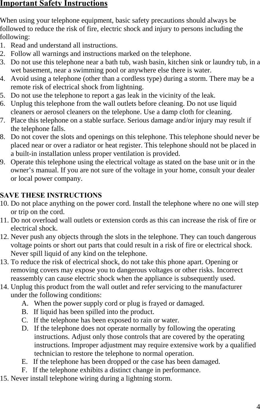  4Important Safety Instructions  When using your telephone equipment, basic safety precautions should always be followed to reduce the risk of fire, electric shock and injury to persons including the following: 1.   Read and understand all instructions. 2.   Follow all warnings and instructions marked on the telephone. 3.   Do not use this telephone near a bath tub, wash basin, kitchen sink or laundry tub, in a        wet basement, near a swimming pool or anywhere else there is water. 4.   Avoid using a telephone (other than a cordless type) during a storm. There may be a          remote risk of electrical shock from lightning. 5.   Do not use the telephone to report a gas leak in the vicinity of the leak. 6.   Unplug this telephone from the wall outlets before cleaning. Do not use liquid         cleaners or aerosol cleaners on the telephone. Use a damp cloth for cleaning. 7.   Place this telephone on a stable surface. Serious damage and/or injury may result if        the telephone falls. 8.   Do not cover the slots and openings on this telephone. This telephone should never be        placed near or over a radiator or heat register. This telephone should not be placed in        a built-in installation unless proper ventilation is provided. 9.   Operate this telephone using the electrical voltage as stated on the base unit or in the         owner’s manual. If you are not sure of the voltage in your home, consult your dealer        or local power company.  SAVE THESE INSTRUCTIONS 10. Do not place anything on the power cord. Install the telephone where no one will step        or trip on the cord. 11. Do not overload wall outlets or extension cords as this can increase the risk of fire or        electrical shock. 12. Never push any objects through the slots in the telephone. They can touch dangerous        voltage points or short out parts that could result in a risk of fire or electrical shock.        Never spill liquid of any kind on the telephone. 13. To reduce the risk of electrical shock, do not take this phone apart. Opening or        removing covers may expose you to dangerous voltages or other risks.  Incorrect        reassembly can cause electric shock when the appliance is subsequently used. 14. Unplug this product from the wall outlet and refer servicing to the manufacturer        under the following conditions:   A.   When the power supply cord or plug is frayed or damaged.    B.   If liquid has been spilled into the product.   C.   If the telephone has been exposed to rain or water.   D.   If the telephone does not operate normally by following the operating                     instructions. Adjust only those controls that are covered by the operating                     instructions. Improper adjustment may require extensive work by a qualified                      technician to restore the telephone to normal operation.    E.   If the telephone has been dropped or the case has been damaged.    F.   If the telephone exhibits a distinct change in performance.     15. Never install telephone wiring during a lightning storm. 