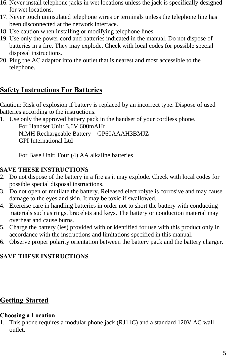  516. Never install telephone jacks in wet locations unless the jack is specifically designed         for wet locations. 17. Never touch uninsulated telephone wires or terminals unless the telephone line has        been disconnected at the network interface.  18. Use caution when installing or modifying telephone lines. 19. Use only the power cord and batteries indicated in the manual. Do not dispose of        batteries in a fire. They may explode. Check with local codes for possible special        disposal instructions. 20. Plug the AC adaptor into the outlet that is nearest and most accessible to the        telephone.   Safety Instructions For Batteries  Caution: Risk of explosion if battery is replaced by an incorrect type. Dispose of used batteries according to the instructions. 1.   Use only the approved battery pack in the handset of your cordless phone.   For Handset Unit: 3.6V 600mAHr   NiMH Rechargeable Battery    GP60AAAH3BMJZ      GPI International Ltd  For Base Unit: Four (4) AA alkaline batteries  SAVE THESE INSTRUCTIONS 2.   Do not dispose of the battery in a fire as it may explode. Check with local codes for        possible special disposal instructions. 3.   Do not open or mutilate the battery. Released elect rolyte is corrosive and may cause        damage to the eyes and skin. It may be toxic if swallowed. 4.   Exercise care in handling batteries in order not to short the battery with conducting        materials such as rings, bracelets and keys. The battery or conduction material may        overheat and cause burns. 5.   Charge the battery (ies) provided with or identified for use with this product only in        accordance with the instructions and limitations specified in this manual. 6.   Observe proper polarity orientation between the battery pack and the battery charger.  SAVE THESE INSTRUCTIONS      Getting Started  Choosing a Location 1.   This phone requires a modular phone jack (RJ11C) and a standard 120V AC wall       outlet. 