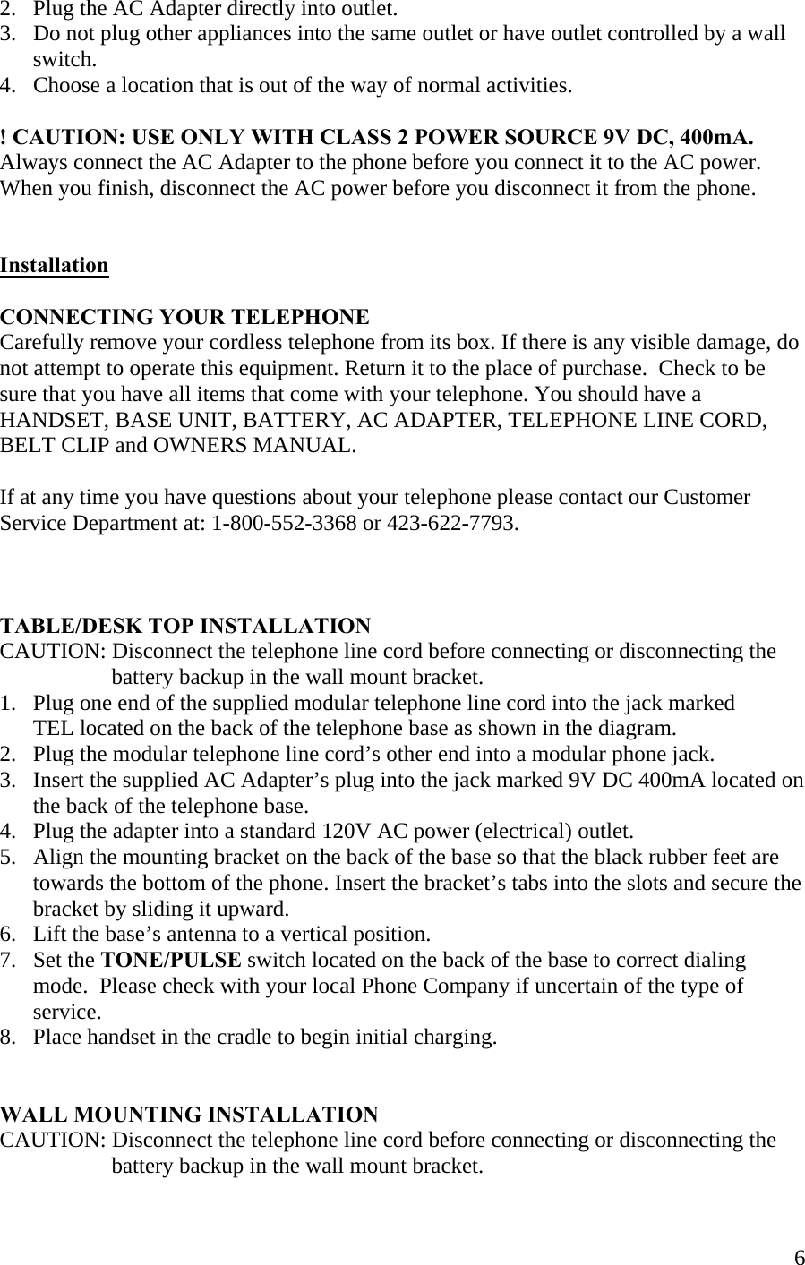  62.   Plug the AC Adapter directly into outlet.    3.   Do not plug other appliances into the same outlet or have outlet controlled by a wall       switch. 4.   Choose a location that is out of the way of normal activities.   ! CAUTION: USE ONLY WITH CLASS 2 POWER SOURCE 9V DC, 400mA. Always connect the AC Adapter to the phone before you connect it to the AC power. When you finish, disconnect the AC power before you disconnect it from the phone.   Installation  CONNECTING YOUR TELEPHONE Carefully remove your cordless telephone from its box. If there is any visible damage, do not attempt to operate this equipment. Return it to the place of purchase.  Check to be sure that you have all items that come with your telephone. You should have a HANDSET, BASE UNIT, BATTERY, AC ADAPTER, TELEPHONE LINE CORD, BELT CLIP and OWNERS MANUAL.   If at any time you have questions about your telephone please contact our Customer Service Department at: 1-800-552-3368 or 423-622-7793.    TABLE/DESK TOP INSTALLATION CAUTION: Disconnect the telephone line cord before connecting or disconnecting the                       battery backup in the wall mount bracket. 1.   Plug one end of the supplied modular telephone line cord into the jack marked       TEL located on the back of the telephone base as shown in the diagram. 2.   Plug the modular telephone line cord’s other end into a modular phone jack. 3.   Insert the supplied AC Adapter’s plug into the jack marked 9V DC 400mA located on       the back of the telephone base. 4.   Plug the adapter into a standard 120V AC power (electrical) outlet.  5.   Align the mounting bracket on the back of the base so that the black rubber feet are       towards the bottom of the phone. Insert the bracket’s tabs into the slots and secure the        bracket by sliding it upward. 6.   Lift the base’s antenna to a vertical position. 7.   Set the TONE/PULSE switch located on the back of the base to correct dialing        mode.  Please check with your local Phone Company if uncertain of the type of        service.  8.   Place handset in the cradle to begin initial charging.    WALL MOUNTING INSTALLATION CAUTION: Disconnect the telephone line cord before connecting or disconnecting the                      battery backup in the wall mount bracket. 