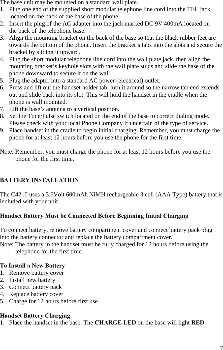  7The base unit may be mounted on a standard wall plate. 1.   Plug one end of the supplied short modular telephone line cord into the TEL jack       located on the back of the base of the phone. 2.   Insert the plug of the AC adapter into the jack marked DC 9V 400mA located on        the back of the telephone base. 3.   Align the mounting bracket on the back of the base so that the black rubber feet are       towards the bottom of the phone. Insert the bracket’s tabs into the slots and secure the       bracket by sliding it upward. 4.   Plug the short modular telephone line cord into the wall plate jack, then align the        mounting bracket’s keyhole slots with the wall plate studs and slide the base of the          phone downward to secure it on the wall.  5.   Plug the adapter into a standard AC power (electrical) outlet.  6.   Press and lift out the handset holder tab, turn it around so the narrow tab end extends       out and slide back into its slot. This will hold the handset in the cradle when the        phone is wall mounted. 7.   Lift the base’s antenna to a vertical position. 8.   Set the Tone/Pulse switch located on the end of the base to correct dialing mode.       Please check with your local Phone Company if uncertain of the type of service.  9.   Place handset in the cradle to begin initial charging. Remember, you must charge the       phone for at least 12 hours before you use the phone for the first time.  Note: Remember, you must charge the phone for at least 12 hours before you use the               phone for the first time.   BATTERY INSTALLATION  The C4210 uses a 3.6Volt 600mAh NiMH rechargeable 3 cell (AAA Type) battery that is included with your unit.   Handset Battery Must be Connected Before Beginning Initial Charging  To connect battery, remove battery compartment cover and connect battery pack plug  into the battery connector and replace the battery compartment cover. Note: The battery in the handset must be fully charged for 12 hours before using the            telephone for the first time.    To Install a New Battery 1.   Remove battery cover 2.   Install new battery 3.   Connect battery pack 4.   Replace battery cover  5.   Charge for 12 hours before first use  Handset Battery Charging 1.   Place the handset in the base. The CHARGE LED on the base will light RED. 