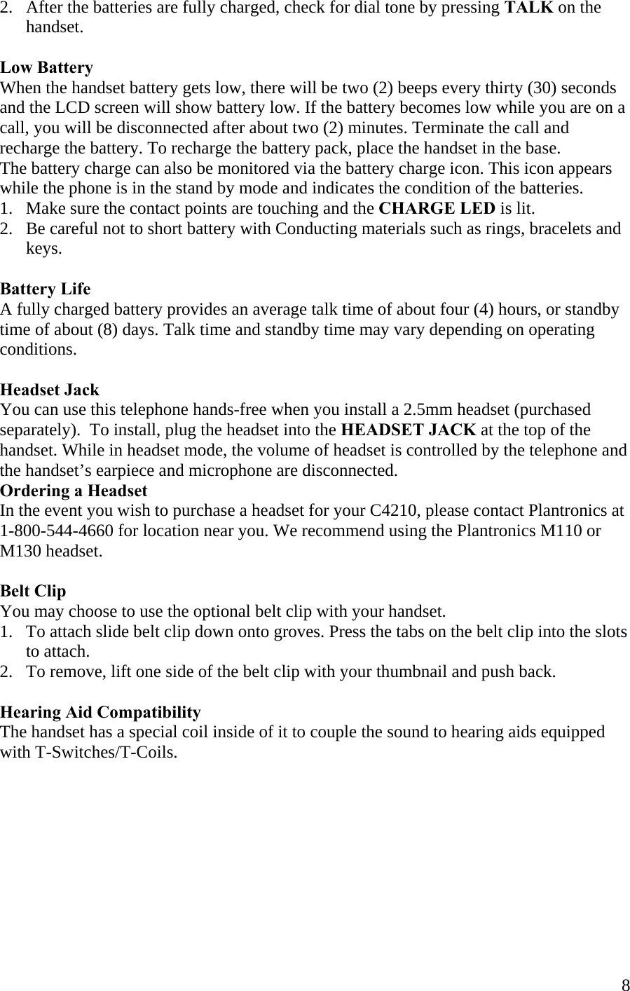  82.   After the batteries are fully charged, check for dial tone by pressing TALK on the        handset.  Low Battery When the handset battery gets low, there will be two (2) beeps every thirty (30) seconds and the LCD screen will show battery low. If the battery becomes low while you are on a call, you will be disconnected after about two (2) minutes. Terminate the call and recharge the battery. To recharge the battery pack, place the handset in the base. The battery charge can also be monitored via the battery charge icon. This icon appears while the phone is in the stand by mode and indicates the condition of the batteries.  1.   Make sure the contact points are touching and the CHARGE LED is lit. 2.   Be careful not to short battery with Conducting materials such as rings, bracelets and        keys.  Battery Life A fully charged battery provides an average talk time of about four (4) hours, or standby time of about (8) days. Talk time and standby time may vary depending on operating conditions.   Headset Jack You can use this telephone hands-free when you install a 2.5mm headset (purchased  separately).  To install, plug the headset into the HEADSET JACK at the top of the handset. While in headset mode, the volume of headset is controlled by the telephone and the handset’s earpiece and microphone are disconnected.   Ordering a Headset  In the event you wish to purchase a headset for your C4210, please contact Plantronics at  1-800-544-4660 for location near you. We recommend using the Plantronics M110 or M130 headset.  Belt Clip You may choose to use the optional belt clip with your handset. 1.   To attach slide belt clip down onto groves. Press the tabs on the belt clip into the slots        to attach. 2.   To remove, lift one side of the belt clip with your thumbnail and push back.  Hearing Aid Compatibility The handset has a special coil inside of it to couple the sound to hearing aids equipped with T-Switches/T-Coils.        