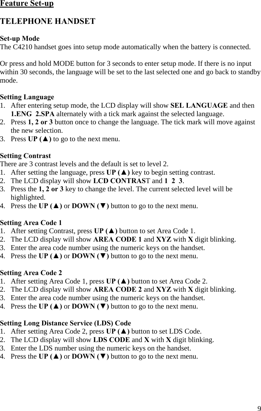  9Feature Set-up  TELEPHONE HANDSET  Set-up Mode The C4210 handset goes into setup mode automatically when the battery is connected.  Or press and hold MODE button for 3 seconds to enter setup mode. If there is no input within 30 seconds, the language will be set to the last selected one and go back to standby mode.  Setting Language 1.   After entering setup mode, the LCD display will show SEL LANGUAGE and then       1.ENG  2.SPA alternately with a tick mark against the selected language. 2.   Press 1, 2 or 3 button once to change the language. The tick mark will move against        the new selection. 3.   Press UP (▲) to go to the next menu.  Setting Contrast There are 3 contrast levels and the default is set to level 2. 1.   After setting the language, press UP (▲) key to begin setting contrast. 2.   The LCD display will show LCD CONTRAST and 1  2  3.  3.   Press the 1, 2 or 3 key to change the level. The current selected level will be        highlighted. 4.   Press the UP (▲) or DOWN (▼) button to go to the next menu.  Setting Area Code 1 1.   After setting Contrast, press UP (▲) button to set Area Code 1. 2.   The LCD display will show AREA CODE 1 and XYZ with X digit blinking. 3.   Enter the area code number using the numeric keys on the handset. 4.   Press the UP (▲) or DOWN (▼) button to go to the next menu.  Setting Area Code 2 1.   After setting Area Code 1, press UP (▲) button to set Area Code 2. 2.   The LCD display will show AREA CODE 2 and XYZ with X digit blinking. 3.   Enter the area code number using the numeric keys on the handset. 4.   Press the UP (▲) or DOWN (▼) button to go to the next menu.  Setting Long Distance Service (LDS) Code 1.   After setting Area Code 2, press UP (▲) button to set LDS Code. 2.   The LCD display will show LDS CODE and X with X digit blinking. 3.   Enter the LDS number using the numeric keys on the handset. 4.   Press the UP (▲) or DOWN (▼) button to go to the next menu.    