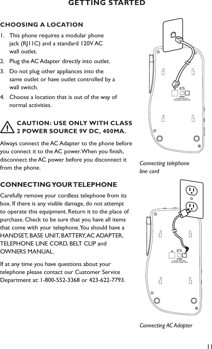 11CHOOSING A LOCATION1.  This phone requires a modular phone    jack (RJ11C) and a standard 120V AC    wall outlet.2.  Plug the AC Adapter directly into outlet.  3.  Do not plug other appliances into the    same outlet or have outlet controlled by a      wall switch.4.   Choose a location that is out of the way of      normal activities.     CAUTION: USE ONLY WITH CLASS    2  POWER SOURCE 9V DC, 400MA.Always connect the AC Adapter to the phone before you connect it to the AC power. When you ﬁnish, disconnect the AC power before you disconnect it from the phone.CONNECTING YOUR TELEPHONECarefully remove your cordless telephone from its box. If there is any visible damage, do not attempt to operate this equipment. Return it to the place of purchase. Check to be sure that you have all items that come with your telephone. You should have a HANDSET, BASE UNIT, BATTERY, AC ADAPTER, TELEPHONE LINE CORD, BELT CLIP and  OWNERS MANUAL. If at any time you have questions about your  telephone please contact our Customer Service Department at: 1-800-552-3368 or 423-622-7793.GETTING STARTED9V DC400 mATELUSE ONLY WITH CLASS (CLASSE) 2 POWER SOURCEConnecting telephone line cord9V DC400 mATELUSE ONLY WITH CLASS (CLASSE) 2 POWER SOURCEConnecting AC Adapter