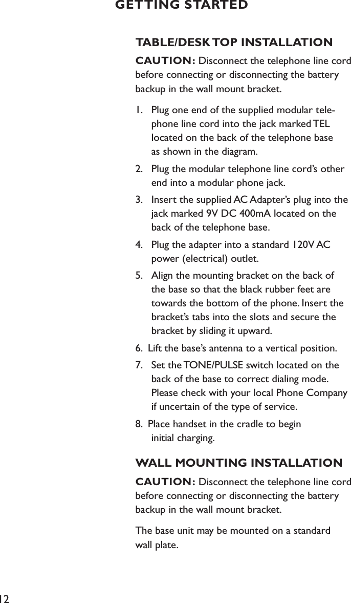 12TABLE/DESK TOP INSTALLATIONCAUTION: Disconnect the telephone line cord before connecting or disconnecting the battery backup in the wall mount bracket.1.  Plug one end of the supplied modular tele-     phone line cord into the jack marked TEL    located on the back of the telephone base    as shown in the diagram.2.  Plug the modular telephone line cord’s other    end into a modular phone jack.3.  Insert the supplied AC Adapter’s plug into the    jack marked 9V DC 400mA located on the    back of the telephone base.4.  Plug the adapter into a standard 120V AC    power (electrical) outlet. 5.  Align the mounting bracket on the back of      the base so that the black rubber feet are    towards the bottom of the phone. Insert the    bracket’s tabs into the slots and secure the    bracket by sliding it upward.6.  Lift the base’s antenna to a vertical position.7.  Set the TONE/PULSE switch located on the    back of the base to correct dialing mode.    Please check with your local Phone Company    if uncertain of the type of service. 8.  Place handset in the cradle to begin    initial charging.WALL MOUNTING INSTALLATIONCAUTION: Disconnect the telephone line cord before connecting or disconnecting the battery backup in the wall mount bracket.The base unit may be mounted on a standard  wall plate.GETTING STARTED