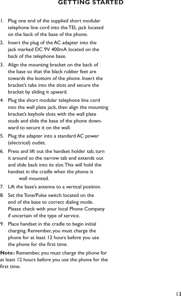 13GETTING STARTED1.  Plug one end of the supplied short modular      telephone line cord into the TEL jack located      on the back of the base of the phone.2.  Insert the plug of the AC adapter into the      jack marked DC 9V 400mA located on the      back of the telephone base.3.  Align the mounting bracket on the back of      the base so that the black rubber feet are      towards the bottom of the phone. Insert the      bracket’s tabs into the slots and secure the     bracket by sliding it upward.4.  Plug the short modular telephone line cord      into the wall plate jack, then align the mounting     bracket’s keyhole slots with the wall plate      studs and slide the base of the phone down-     ward to secure it on the wall. 5.  Plug the adapter into a standard AC power      (electrical) outlet. 6.  Press and lift out the handset holder tab, turn      it around so the narrow tab end extends out     and slide back into its slot. This will hold the     handset in the cradle when the phone is        wall mounted.7.  Lift the base’s antenna to a vertical position.8.  Set the Tone/Pulse switch located on the      end of the base to correct dialing mode.       Please check with your local Phone Company   if uncertain of the type of service. 9.   Place handset in the cradle to begin initial      charging. Remember, you must charge the   phone for at least 12 hours before you use      the phone for the ﬁrst time.Note: Remember, you must charge the phone for  at least 12 hours before you use the phone for the ﬁrst time.