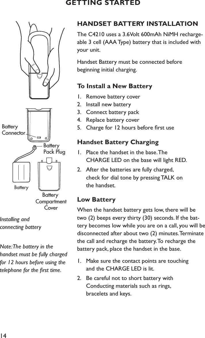 14HANDSET BATTERY INSTALLATIONThe C4210 uses a 3.6Volt 600mAh NiMH recharge-able 3 cell (AAA Type) battery that is included with your unit. Handset Battery must be connected before  beginning initial charging.To Install a New Battery1.   Remove battery cover 2.   Install new battery 3.   Connect battery pack 4.   Replace battery cover  5.   Charge for 12 hours before ﬁrst useHandset Battery Charging1.  Place the handset in the base. The    CHARGE LED on the base will light RED.2.  After the batteries are fully charged,    check for dial tone by pressing TALK on    the handset.Low BatteryWhen the handset battery gets low, there will be two (2) beeps every thirty (30) seconds. If the bat-tery becomes low while you are on a call, you will be disconnected after about two (2) minutes. Terminate the call and recharge the battery. To recharge the battery pack, place the handset in the base. 1.  Make sure the contact points are touching    and the CHARGE LED is lit.2.  Be careful not to short battery with    Conducting materials such as rings,    bracelets and keys.Note: The battery in the handset must be fully charged for 12 hours before using the telephone for the ﬁrst time. Installing and  connecting batteryBattery ConnectorBattery Pack PlugBattery CompartmentCoverGETTING STARTED