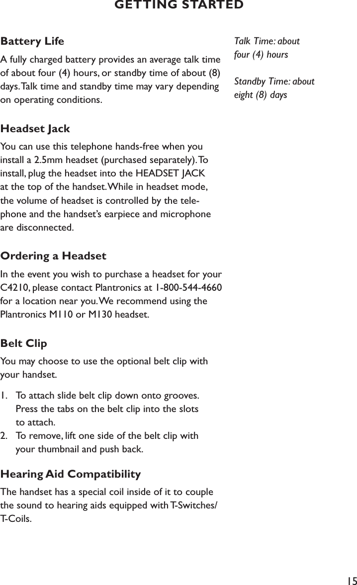 15Battery LifeA fully charged battery provides an average talk time of about four (4) hours, or standby time of about (8) days. Talk time and standby time may vary depending on operating conditions.Headset JackYou can use this telephone hands-free when you install a 2.5mm headset (purchased separately). To install, plug the headset into the HEADSET JACK  at the top of the handset. While in headset mode,  the volume of headset is controlled by the tele-phone and the handset’s earpiece and microphone are disconnected.Ordering a HeadsetIn the event you wish to purchase a headset for your C4210, please contact Plantronics at 1-800-544-4660 for a location near you. We recommend using the Plantronics M110 or M130 headset.Belt ClipYou may choose to use the optional belt clip with your handset.1.   To attach slide belt clip down onto grooves.      Press the tabs on the belt clip into the slots    to attach. 2.   To remove, lift one side of the belt clip with      your thumbnail and push back.Hearing Aid CompatibilityThe handset has a special coil inside of it to couple the sound to hearing aids equipped with T-Switches/T-Coils.Talk Time: about  four (4) hoursStandby Time: about  eight (8) daysGETTING STARTED