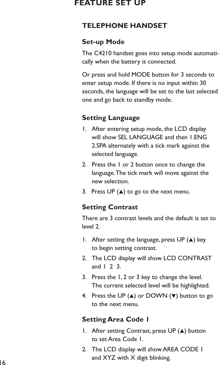 16FEATURE SET UPTELEPHONE HANDSETSet-up ModeThe C4210 handset goes into setup mode automati-cally when the battery is connected.Or press and hold MODE button for 3 seconds to enter setup mode. If there is no input within 30  seconds, the language will be set to the last selected one and go back to standby mode.Setting Language1.    After entering setup mode, the LCD display    will show SEL LANGUAGE and then 1.ENG     2.SPA alternately with a tick mark against the    selected language.2.    Press the 1 or 2 button once to change the    language. The tick mark will move against the    new selection.3.   Press UP (▲) to go to the next menu.Setting ContrastThere are 3 contrast levels and the default is set to level 2.1.    After setting the language, press UP (▲) key    to begin setting contrast.2.    The LCD display will show LCD CONTRAST    and 1  2  3. 3.    Press the 1, 2 or 3 key to change the level.    The current selected level will be highlighted.4.    Press the UP (▲) or DOWN (▼) button to go    to the next menu.Setting Area Code 11.    After setting Contrast, press UP (▲) button     to set Area Code 1.2.    The LCD display will show AREA CODE 1    and XYZ with X digit blinking.