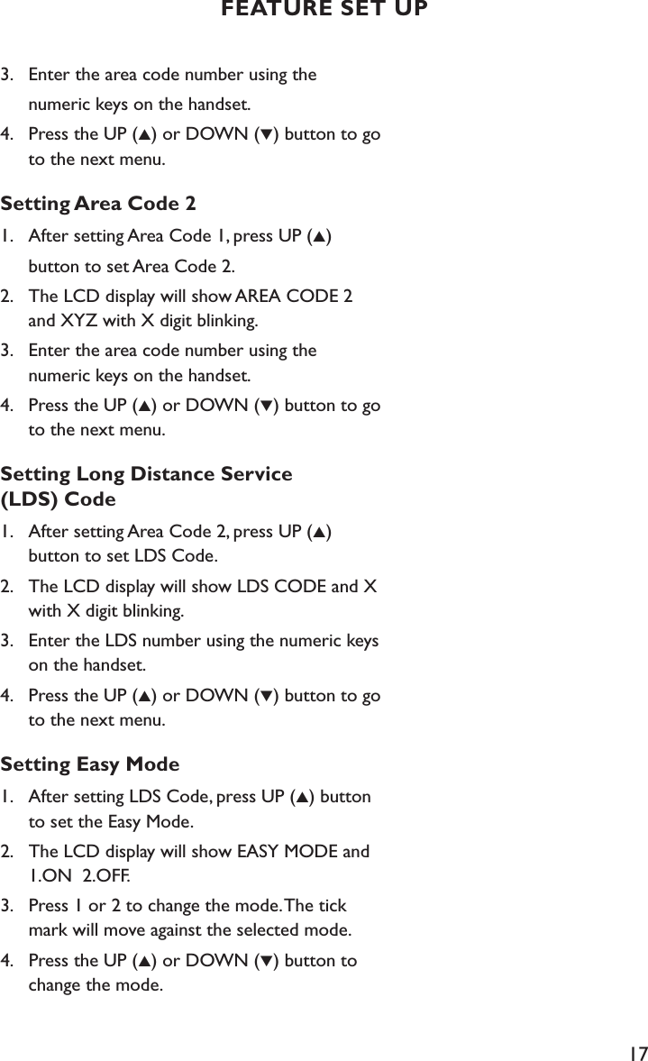 17FEATURE SET UP3.    Enter the area code number using the   numeric keys on the handset.4.    Press the UP (▲) or DOWN (▼) button to go      to the next menu.Setting Area Code 21.    After setting Area Code 1, press UP (▲)   button to set Area Code 2.2.    The LCD display will show AREA CODE 2      and XYZ with X digit blinking.3.    Enter the area code number using the    numeric keys on the handset.4.    Press the UP (▲) or DOWN (▼) button to go      to the next menu.Setting Long Distance Service  (LDS) Code1.    After setting Area Code 2, press UP (▲)    button to set LDS Code.2.    The LCD display will show LDS CODE and X      with X digit blinking.3.    Enter the LDS number using the numeric keys      on the handset.4.    Press the UP (▲) or DOWN (▼) button to go      to the next menu.Setting Easy Mode1.    After setting LDS Code, press UP (▲) button      to set the Easy Mode.2.    The LCD display will show EASY MODE and      1.ON  2.OFF.3.    Press 1 or 2 to change the mode. The tick      mark will move against the selected mode.4.    Press the UP (▲) or DOWN (▼) button to      change the mode.