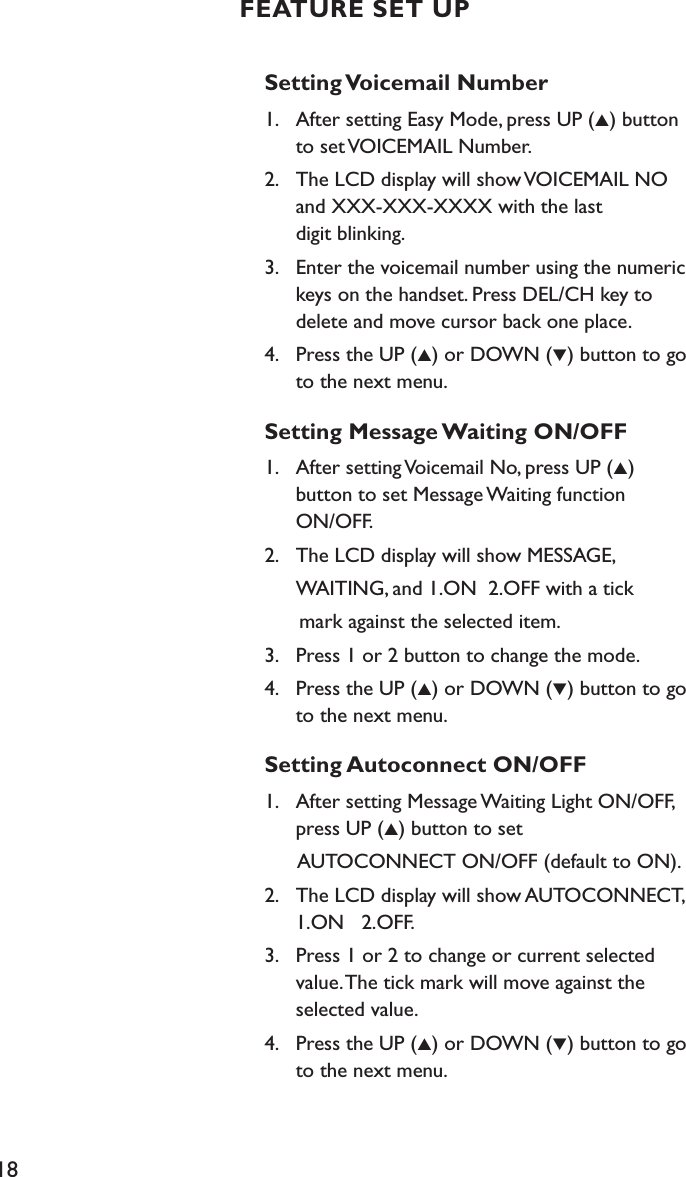 18Setting Voicemail Number1.    After setting Easy Mode, press UP (▲) button    to set VOICEMAIL Number.2.    The LCD display will show VOICEMAIL NO    and XXX-XXX-XXXX with the last    digit blinking.3.    Enter the voicemail number using the numeric    keys on the handset. Press DEL/CH key to    delete and move cursor back one place.4.    Press the UP (▲) or DOWN (▼) button to go    to the next menu.Setting Message Waiting ON/OFF1.    After setting Voicemail No, press UP (▲)    button to set Message Waiting function    ON/OFF.2.    The LCD display will show MESSAGE,   WAITING, and 1.ON  2.OFF with a tick       mark against the selected item.3.    Press 1 or 2 button to change the mode. 4.    Press the UP (▲) or DOWN (▼) button to go    to the next menu.Setting Autoconnect ON/OFF1.    After setting Message Waiting Light ON/OFF,    press UP (▲) button to set       AUTOCONNECT ON/OFF (default to ON).2.    The LCD display will show AUTOCONNECT,    1.ON   2.OFF.3.    Press 1 or 2 to change or current selected    value. The tick mark will move against the    selected value.4.    Press the UP (▲) or DOWN (▼) button to go    to the next menu. FEATURE SET UP