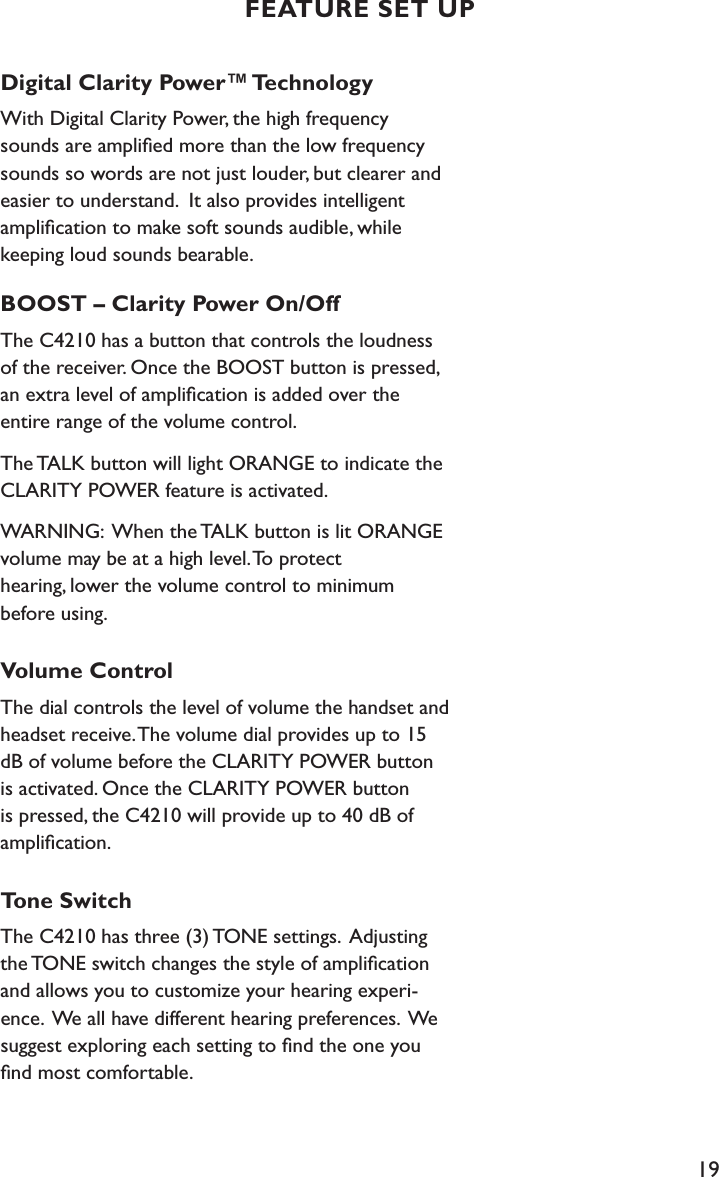 19Digital Clarity Power™ TechnologyWith Digital Clarity Power, the high frequency sounds are ampliﬁed more than the low frequency sounds so words are not just louder, but clearer and easier to understand.  It also provides intelligent  ampliﬁcation to make soft sounds audible, while keeping loud sounds bearable.  BOOST – Clarity Power On/Off The C4210 has a button that controls the loudness of the receiver. Once the BOOST button is pressed, an extra level of ampliﬁcation is added over the entire range of the volume control.The TALK button will light ORANGE to indicate the CLARITY POWER feature is activated.WARNING:  When the TALK button is lit ORANGE volume may be at a high level. To protect  hearing, lower the volume control to minimum before using.Volume ControlThe dial controls the level of volume the handset and headset receive. The volume dial provides up to 15 dB of volume before the CLARITY POWER button is activated. Once the CLARITY POWER button is pressed, the C4210 will provide up to 40 dB of ampliﬁcation.Tone SwitchThe C4210 has three (3) TONE settings.  Adjusting the TONE switch changes the style of ampliﬁcation and allows you to customize your hearing experi-ence.  We all have different hearing preferences.  We suggest exploring each setting to ﬁnd the one you ﬁnd most comfortable.   FEATURE SET UP