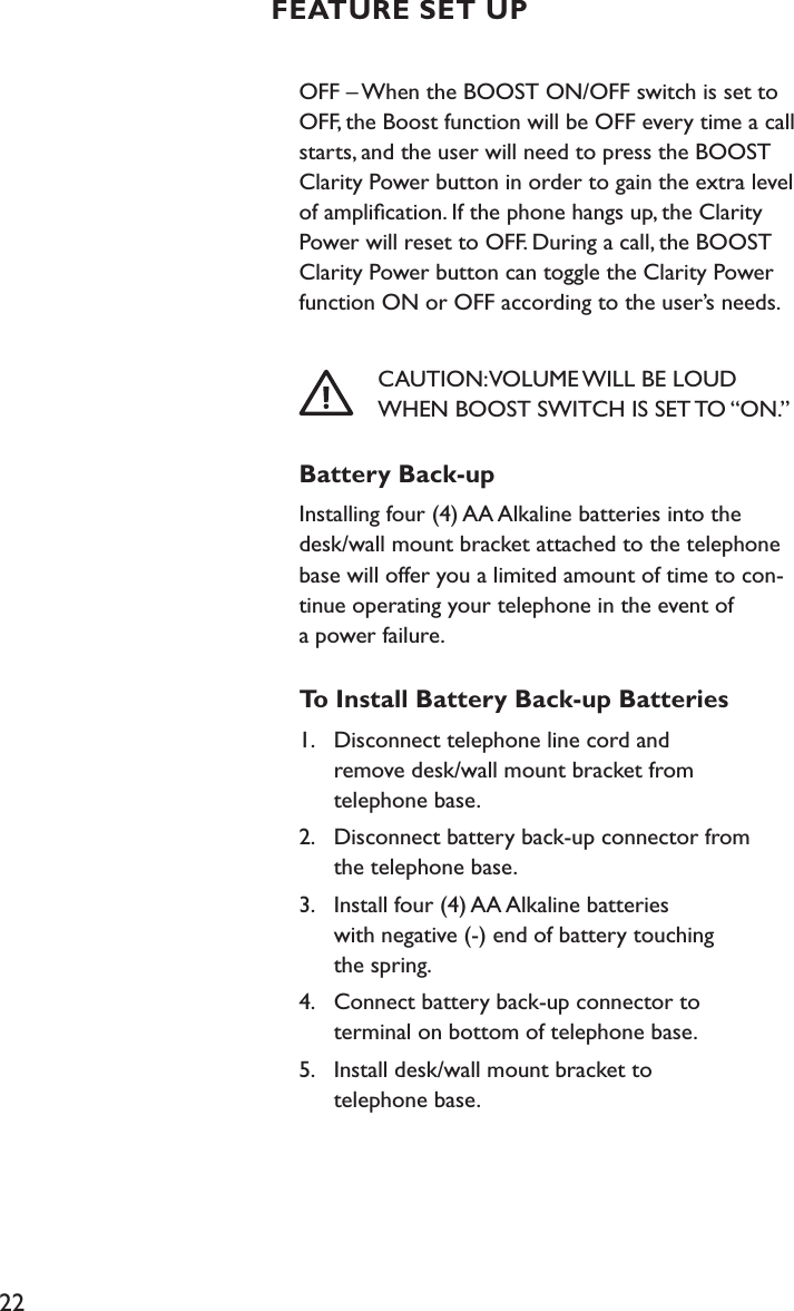 22OFF – When the BOOST ON/OFF switch is set to OFF, the Boost function will be OFF every time a call starts, and the user will need to press the BOOST Clarity Power button in order to gain the extra level of ampliﬁcation. If the phone hangs up, the Clarity Power will reset to OFF. During a call, the BOOST Clarity Power button can toggle the Clarity Power function ON or OFF according to the user’s needs.             CAUTION: VOLUME WILL BE LOUD        WHEN BOOST SWITCH IS SET TO “ON.”Battery Back-upInstalling four (4) AA Alkaline batteries into the  desk/wall mount bracket attached to the telephone base will offer you a limited amount of time to con-tinue operating your telephone in the event of  a power failure.To Install Battery Back-up Batteries1.  Disconnect telephone line cord and    remove desk/wall mount bracket from    telephone base.2.  Disconnect battery back-up connector from    the telephone base.3.  Install four (4) AA Alkaline batteries    with negative (-) end of battery touching    the spring.4.  Connect battery back-up connector to    terminal on bottom of telephone base.5.  Install desk/wall mount bracket to    telephone base.FEATURE SET UP