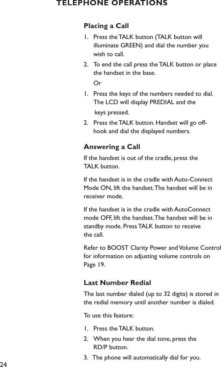 24Placing a Call 1.    Press the TALK button (TALK button will    illuminate GREEN) and dial the number you    wish to call. 2.    To end the call press the TALK button or place    the handset in the base.  Or1.    Press the keys of the numbers needed to dial.    The LCD will display PREDIAL and the       keys pressed.2.    Press the TALK button. Handset will go off-   hook and dial the displayed numbers.Answering a CallIf the handset is out of the cradle, press the  TALK button. If the handset is in the cradle with Auto-Connect Mode ON, lift the handset. The handset will be in receiver mode.If the handset is in the cradle with AutoConnect mode OFF, lift the handset. The handset will be in standby mode. Press TALK button to receive  the call.Refer to BOOST Clarity Power and Volume Control for information on adjusting volume controls on  Page 19.Last Number RedialThe last number dialed (up to 32 digits) is stored in the redial memory until another number is dialed.To use this feature:1.    Press the TALK button.2.    When you hear the dial tone, press the    RD/P button.3.   The phone will automatically dial for you.TELEPHONE OPERATIONS