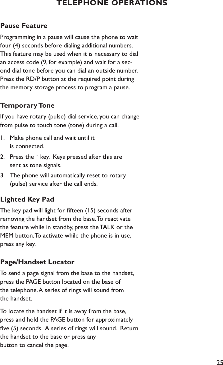 25Pause FeatureProgramming in a pause will cause the phone to wait four (4) seconds before dialing additional numbers. This feature may be used when it is necessary to dial an access code (9, for example) and wait for a sec-ond dial tone before you can dial an outside number. Press the RD/P button at the required point during the memory storage process to program a pause. Temporary ToneIf you have rotary (pulse) dial service, you can change from pulse to touch tone (tone) during a call. 1.    Make phone call and wait until it    is connected. 2.    Press the * key.  Keys pressed after this are      sent as tone signals.3.    The phone will automatically reset to rotary      (pulse) service after the call ends.Lighted Key PadThe key pad will light for ﬁfteen (15) seconds after removing the handset from the base. To reactivate the feature while in standby, press the TALK or the MEM button. To activate while the phone is in use, press any key.Page/Handset LocatorTo send a page signal from the base to the handset, press the PAGE button located on the base of  the telephone. A series of rings will sound from  the handset.To locate the handset if it is away from the base, press and hold the PAGE button for approximately ﬁve (5) seconds.  A series of rings will sound.  Return the handset to the base or press any  button to cancel the page.TELEPHONE OPERATIONS