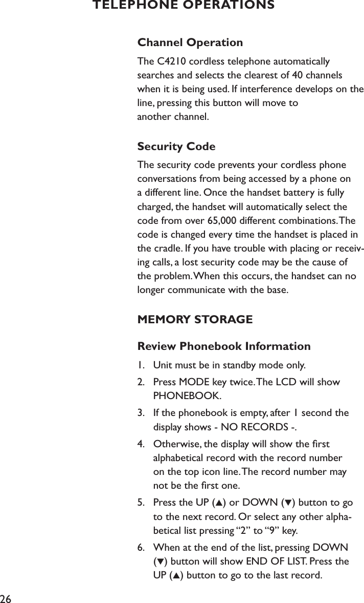 26Channel OperationThe C4210 cordless telephone automatically searches and selects the clearest of 40 channels when it is being used. If interference develops on the line, pressing this button will move to  another channel. Security CodeThe security code prevents your cordless phone conversations from being accessed by a phone on a different line. Once the handset battery is fully charged, the handset will automatically select the code from over 65,000 different combinations. The code is changed every time the handset is placed in the cradle. If you have trouble with placing or receiv-ing calls, a lost security code may be the cause of the problem. When this occurs, the handset can no longer communicate with the base. MEMORY STORAGEReview Phonebook Information1.    Unit must be in standby mode only.2.    Press MODE key twice. The LCD will show    PHONEBOOK. 3.    If the phonebook is empty, after 1 second the    display shows - NO RECORDS -.4.    Otherwise, the display will show the ﬁrst    alphabetical record with the record number    on the top icon line. The record number may    not be the ﬁrst one.5.    Press the UP (▲) or DOWN (▼) button to go    to the next record. Or select any other alpha-   betical list pressing “2” to “9” key.6.    When at the end of the list, pressing DOWN    (▼) button will show END OF LIST. Press the    UP (▲) button to go to the last record.  TELEPHONE OPERATIONS