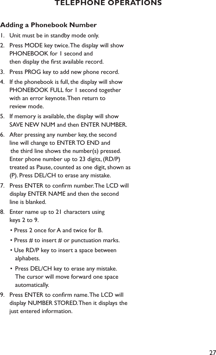 27Adding a Phonebook Number1.    Unit must be in standby mode only.2.    Press MODE key twice. The display will show      PHONEBOOK for 1 second and    then display the ﬁrst available record.3.    Press PROG key to add new phone record.4.    If the phonebook is full, the display will show      PHONEBOOK FULL for 1 second together      with an error keynote. Then return to    review mode.5.    If memory is available, the display will show      SAVE NEW NUM and then ENTER NUMBER.6.    After pressing any number key, the second      line will change to ENTER TO END and       the third line shows the number(s) pressed.      Enter phone number up to 23 digits, (RD/P)   treated as Pause, counted as one digit, shown as      (P). Press DEL/CH to erase any mistake.7.    Press ENTER to conﬁrm number. The LCD will      display ENTER NAME and then the second    line is blanked.8.    Enter name up to 21 characters using    keys 2 to 9.  • Press 2 once for A and twice for B.  • Press # to insert # or punctuation marks.  • Use RD/P key to insert a space between      alphabets.  •  Press DEL/CH key to erase any mistake.       The cursor will move forward one space        automatically.9.    Press ENTER to conﬁrm name. The LCD will      display NUMBER STORED. Then it displays the      just entered information.TELEPHONE OPERATIONS