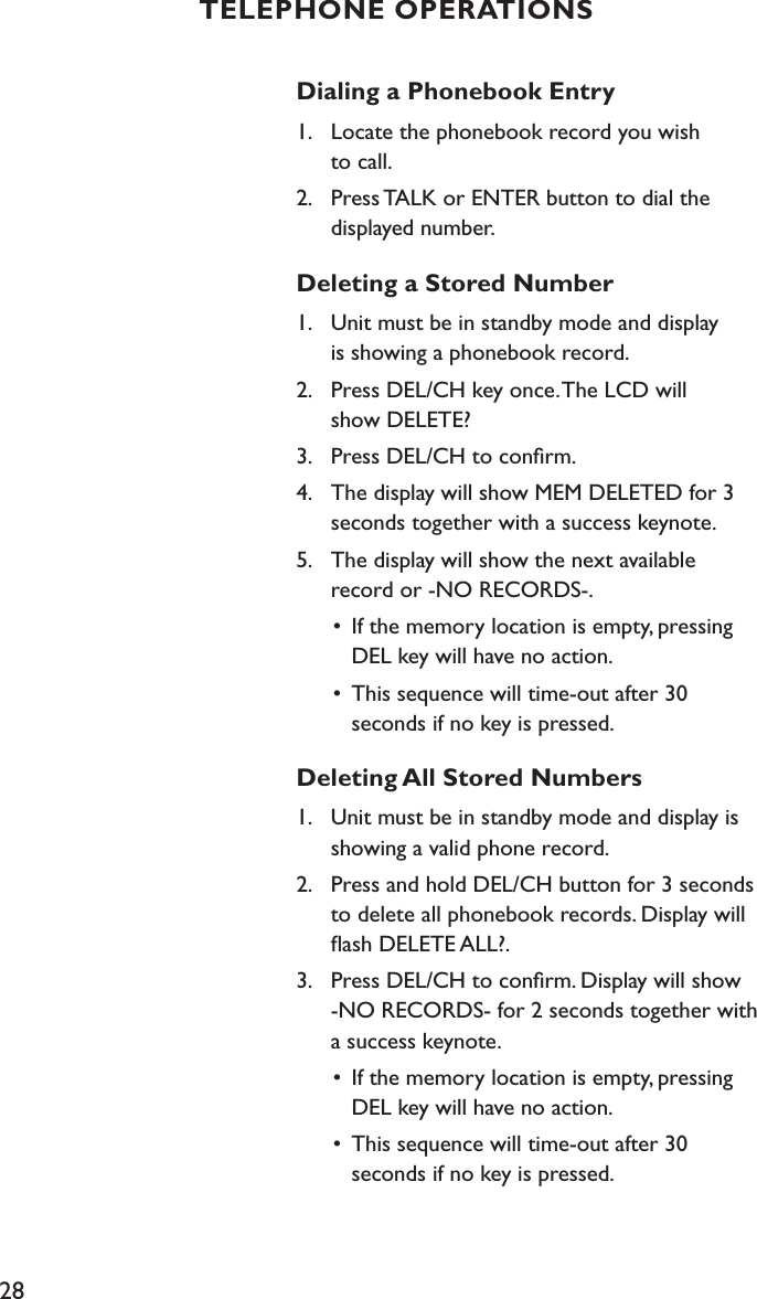 28Dialing a Phonebook Entry1.   Locate the phonebook record you wish    to call.2.    Press TALK or ENTER button to dial the    displayed number.Deleting a Stored Number1.    Unit must be in standby mode and display    is showing a phonebook record.2.    Press DEL/CH key once. The LCD will    show DELETE?3.    Press DEL/CH to conﬁrm.4.    The display will show MEM DELETED for 3    seconds together with a success keynote.5.    The display will show the next available    record or -NO RECORDS-.  •  If the memory location is empty, pressing      DEL key will have no action.  •  This sequence will time-out after 30      seconds if no key is pressed.Deleting All Stored Numbers1.    Unit must be in standby mode and display is    showing a valid phone record.2.    Press and hold DEL/CH button for 3 seconds    to delete all phonebook records. Display will    ﬂash DELETE ALL?.3.    Press DEL/CH to conﬁrm. Display will show    -NO RECORDS- for 2 seconds together with    a success keynote.  •  If the memory location is empty, pressing      DEL key will have no action.  •  This sequence will time-out after 30      seconds if no key is pressed.TELEPHONE OPERATIONS