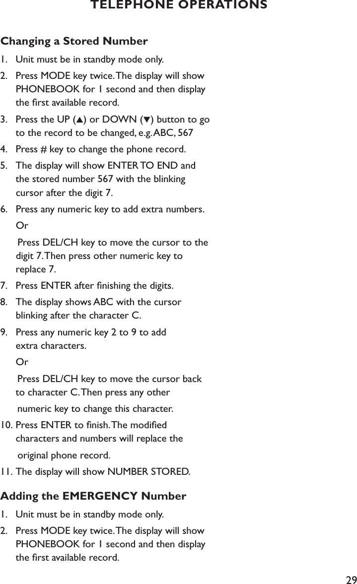29Changing a Stored Number1.    Unit must be in standby mode only.2.    Press MODE key twice. The display will show    PHONEBOOK for 1 second and then display    the ﬁrst available record.3.    Press the UP (▲) or DOWN (▼) button to go      to the record to be changed, e.g. ABC, 5674.    Press # key to change the phone record.5.    The display will show ENTER TO END and   the stored number 567 with the blinking    cursor after the digit 7.6.    Press any numeric key to add extra numbers.  Or      Press DEL/CH key to move the cursor to the    digit 7. Then press other numeric key to   replace 7.7.    Press ENTER after ﬁnishing the digits.8.    The display shows ABC with the cursor    blinking after the character C.9.    Press any numeric key 2 to 9 to add    extra characters.  Or      Press DEL/CH key to move the cursor back    to character C. Then press any other      numeric key to change this character.10.  Press ENTER to ﬁnish. The modiﬁed    characters and numbers will replace the       original phone record.11. The display will show NUMBER STORED.Adding the EMERGENCY Number1.    Unit must be in standby mode only.2.    Press MODE key twice. The display will show    PHONEBOOK for 1 second and then display   the ﬁrst available record.TELEPHONE OPERATIONS