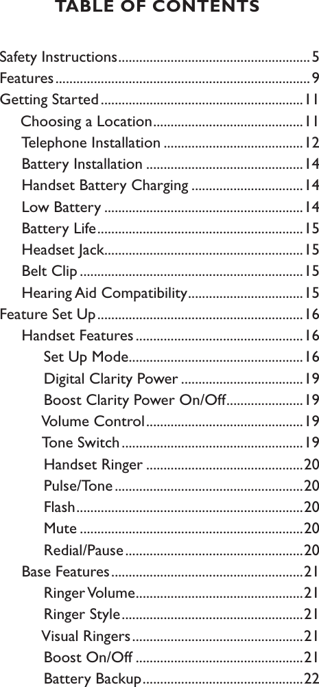 Safety Instructions .......................................................5Features .........................................................................9Getting Started ..........................................................11     Choosing a Location ...........................................11     Telephone Installation ........................................12     Battery Installation .............................................14     Handset Battery Charging ................................14     Low Battery .........................................................14     Battery Life ...........................................................15     Headset Jack .........................................................15     Belt Clip ................................................................15     Hearing Aid Compatibility .................................15Feature Set Up ...........................................................16     Handset Features ................................................16          Set Up Mode ..................................................16          Digital Clarity Power ...................................19          Boost Clarity Power On/Off ......................19          Volume Control .............................................19          Tone Switch ....................................................19          Handset Ringer .............................................20          Pulse/Tone ......................................................20          Flash .................................................................20          Mute ................................................................20          Redial/Pause ...................................................20     Base Features .......................................................21          Ringer Volume ................................................21          Ringer Style ....................................................21          Visual Ringers .................................................21          Boost On/Off ................................................21          Battery Backup ..............................................22TABLE OF CONTENTS