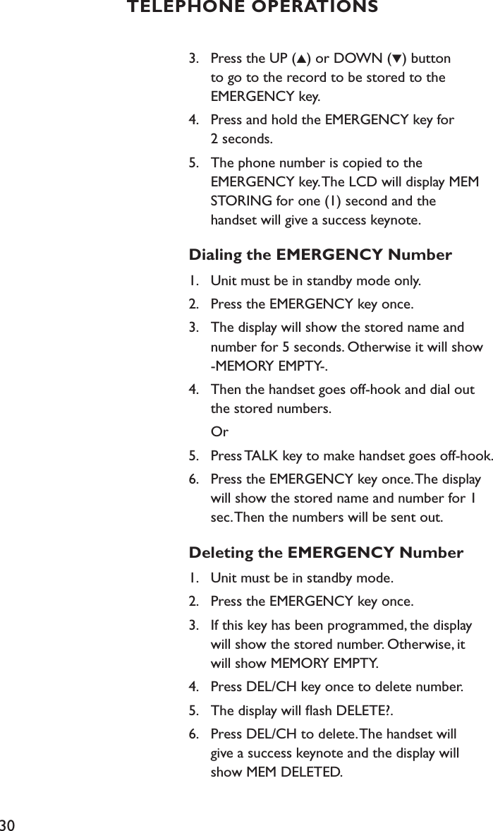 303.    Press the UP (▲) or DOWN (▼) button    to go to the record to be stored to the    EMERGENCY key.4.    Press and hold the EMERGENCY key for    2 seconds.5.    The phone number is copied to the    EMERGENCY key. The LCD will display MEM         STORING for one (1) second and the    handset will give a success keynote.Dialing the EMERGENCY Number1.    Unit must be in standby mode only.2.    Press the EMERGENCY key once.3.    The display will show the stored name and    number for 5 seconds. Otherwise it will show    -MEMORY EMPTY-.4.   Then the handset goes off-hook and dial out    the stored numbers.  Or5.    Press TALK key to make handset goes off-hook.6.    Press the EMERGENCY key once. The display    will show the stored name and number for 1    sec. Then the numbers will be sent out.Deleting the EMERGENCY Number1.    Unit must be in standby mode.2.    Press the EMERGENCY key once.3.    If this key has been programmed, the display    will show the stored number. Otherwise, it    will show MEMORY EMPTY.4.    Press DEL/CH key once to delete number.5.    The display will ﬂash DELETE?.6.    Press DEL/CH to delete. The handset will    give a success keynote and the display will    show MEM DELETED.TELEPHONE OPERATIONS