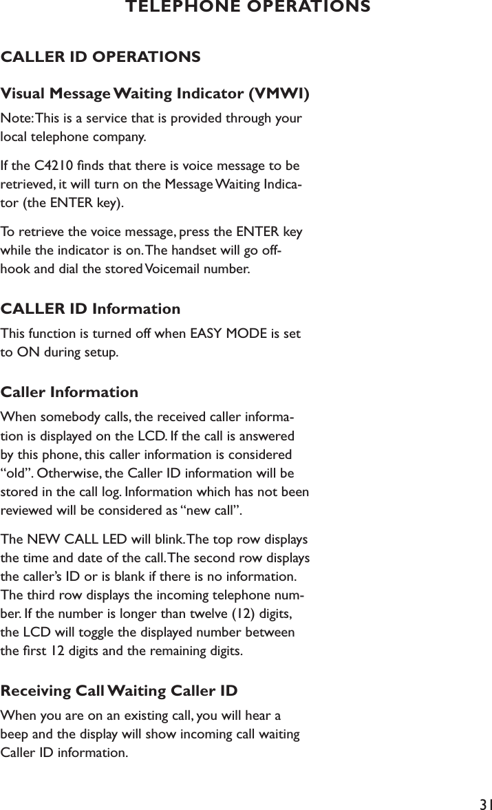 31CALLER ID OPERATIONSVisual Message Waiting Indicator (VMWI)Note: This is a service that is provided through your local telephone company.If the C4210 ﬁnds that there is voice message to be retrieved, it will turn on the Message Waiting Indica-tor (the ENTER key).To retrieve the voice message, press the ENTER key while the indicator is on. The handset will go off-hook and dial the stored Voicemail number.CALLER ID InformationThis function is turned off when EASY MODE is set to ON during setup.Caller InformationWhen somebody calls, the received caller informa-tion is displayed on the LCD. If the call is answered by this phone, this caller information is considered “old”. Otherwise, the Caller ID information will be stored in the call log. Information which has not been reviewed will be considered as “new call”.The NEW CALL LED will blink. The top row displays the time and date of the call. The second row displays the caller’s ID or is blank if there is no information. The third row displays the incoming telephone num-ber. If the number is longer than twelve (12) digits, the LCD will toggle the displayed number between the ﬁrst 12 digits and the remaining digits.Receiving Call Waiting Caller IDWhen you are on an existing call, you will hear a beep and the display will show incoming call waiting Caller ID information.TELEPHONE OPERATIONS