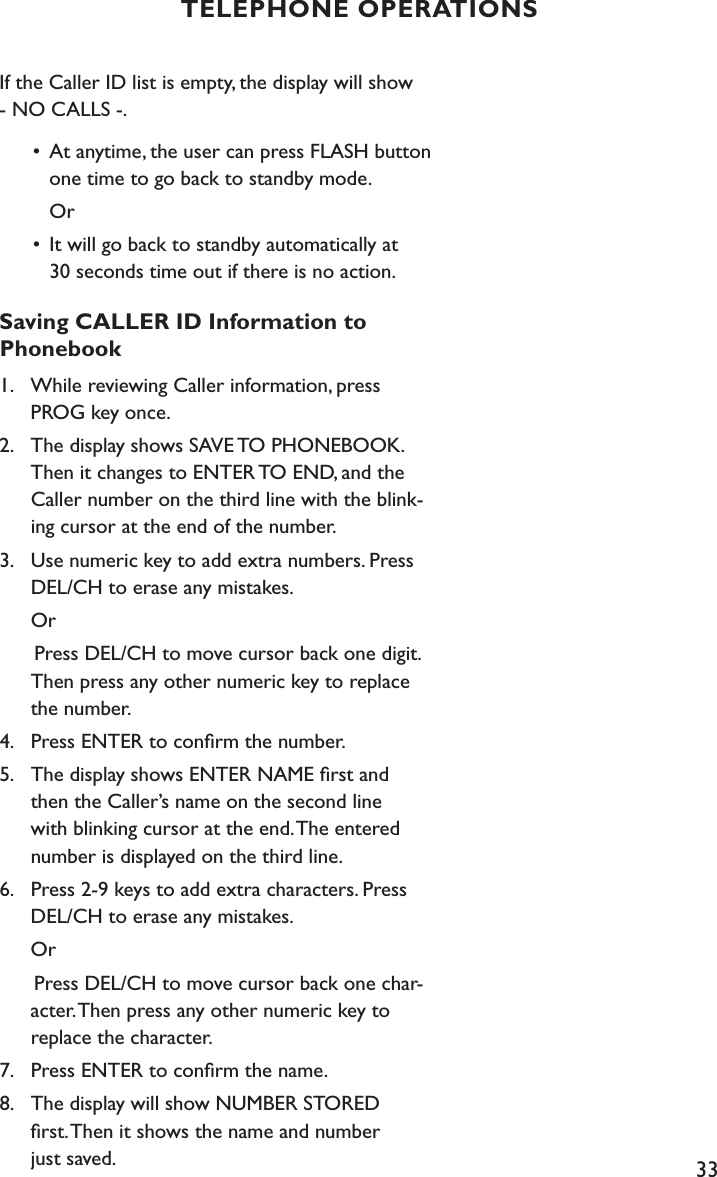 33If the Caller ID list is empty, the display will show - NO CALLS -.  •  At anytime, the user can press FLASH button        one time to go back to standby mode.     Or  •  It will go back to standby automatically at      30 seconds time out if there is no action.Saving CALLER ID Information to  Phonebook1.    While reviewing Caller information, press      PROG key once.2.    The display shows SAVE TO PHONEBOOK.      Then it changes to ENTER TO END, and the   Caller number on the third line with the blink-     ing cursor at the end of the number.3.    Use numeric key to add extra numbers. Press      DEL/CH to erase any mistakes.  Or      Press DEL/CH to move cursor back one digit.      Then press any other numeric key to replace      the number.4.    Press ENTER to conﬁrm the number.5.    The display shows ENTER NAME ﬁrst and   then the Caller’s name on the second line    with blinking cursor at the end. The entered    number is displayed on the third line. 6.    Press 2-9 keys to add extra characters. Press    DEL/CH to erase any mistakes.         Or      Press DEL/CH to move cursor back one char-     acter. Then press any other numeric key to    replace the character.7.    Press ENTER to conﬁrm the name.8.    The display will show NUMBER STORED    ﬁrst. Then it shows the name and number    just saved.TELEPHONE OPERATIONS