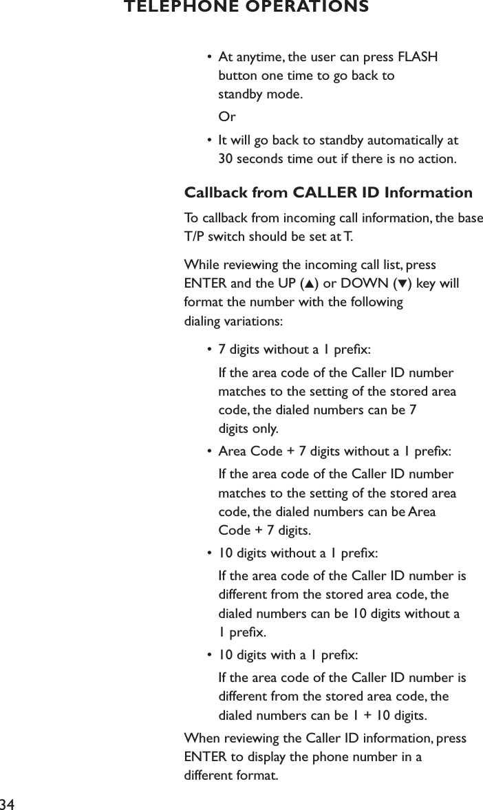 34  •  At anytime, the user can press FLASH      button one time to go back to      standby mode.     Or  •  It will go back to standby automatically at        30 seconds time out if there is no action.Callback from CALLER ID InformationTo callback from incoming call information, the base T/P switch should be set at T.While reviewing the incoming call list, press  ENTER and the UP (▲) or DOWN (▼) key will format the number with the following  dialing variations:  •  7 digits without a 1 preﬁx:    If the area code of the Caller ID number     matches to the setting of the stored area      code, the dialed numbers can be 7      digits only.  •  Area Code + 7 digits without a 1 preﬁx:     If the area code of the Caller ID number     matches to the setting of the stored area      code, the dialed numbers can be Area      Code + 7 digits.  •  10 digits without a 1 preﬁx:    If the area code of the Caller ID number is     different from the stored area code, the      dialed numbers can be 10 digits without a      1 preﬁx.  •  10 digits with a 1 preﬁx:    If the area code of the Caller ID number is      different from the stored area code, the        dialed numbers can be 1 + 10 digits.When reviewing the Caller ID information, press ENTER to display the phone number in a  different format.TELEPHONE OPERATIONS