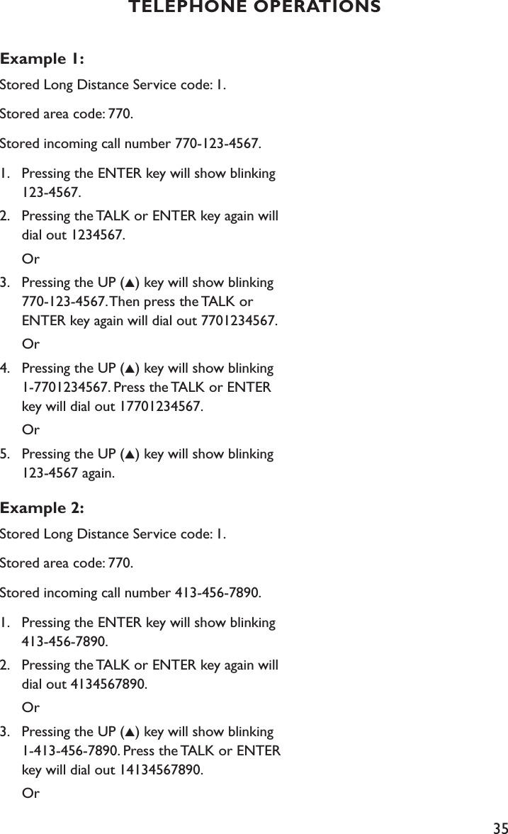 35Example 1:Stored Long Distance Service code: 1.Stored area code: 770.Stored incoming call number 770-123-4567.1.    Pressing the ENTER key will show blinking      123-4567.2.    Pressing the TALK or ENTER key again will      dial out 1234567.      Or3.    Pressing the UP (▲) key will show blinking      770-123-4567. Then press the TALK or        ENTER key again will dial out 7701234567.      Or4.    Pressing the UP (▲) key will show blinking      1-7701234567. Press the TALK or ENTER      key will dial out 17701234567.      Or5.    Pressing the UP (▲) key will show blinking      123-4567 again.Example 2:Stored Long Distance Service code: 1.Stored area code: 770.Stored incoming call number 413-456-7890.1.    Pressing the ENTER key will show blinking      413-456-7890.2.    Pressing the TALK or ENTER key again will      dial out 4134567890.      Or3.    Pressing the UP (▲) key will show blinking      1-413-456-7890. Press the TALK or ENTER      key will dial out 14134567890.      OrTELEPHONE OPERATIONS