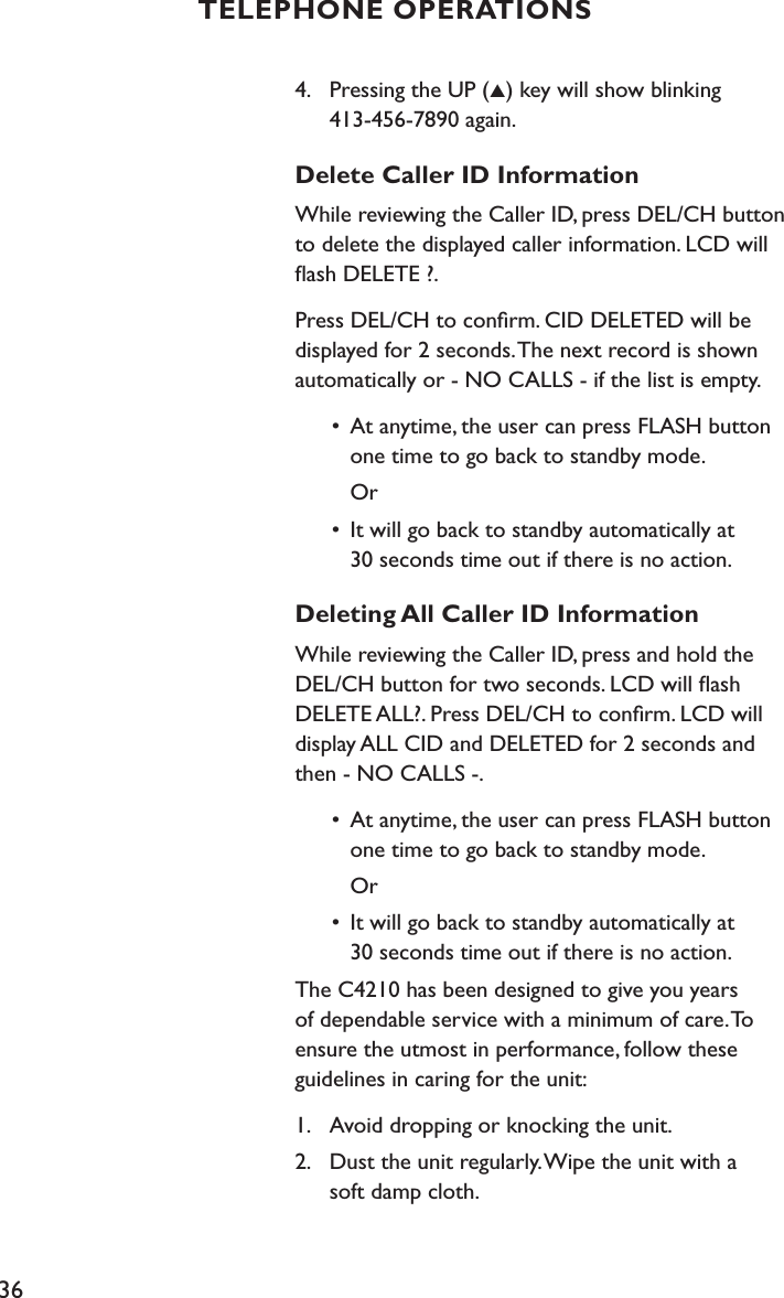 364.    Pressing the UP (▲) key will show blinking    413-456-7890 again.Delete Caller ID InformationWhile reviewing the Caller ID, press DEL/CH button to delete the displayed caller information. LCD will ﬂash DELETE ?.Press DEL/CH to conﬁrm. CID DELETED will be displayed for 2 seconds. The next record is shown automatically or - NO CALLS - if the list is empty.  •  At anytime, the user can press FLASH button      one time to go back to standby mode.     Or  •  It will go back to standby automatically at      30 seconds time out if there is no action.Deleting All Caller ID InformationWhile reviewing the Caller ID, press and hold the DEL/CH button for two seconds. LCD will ﬂash DELETE ALL?. Press DEL/CH to conﬁrm. LCD will display ALL CID and DELETED for 2 seconds and then - NO CALLS -.  •  At anytime, the user can press FLASH button      one time to go back to standby mode.     Or  •  It will go back to standby automatically at      30 seconds time out if there is no action.The C4210 has been designed to give you years of dependable service with a minimum of care. To ensure the utmost in performance, follow these guidelines in caring for the unit:1.    Avoid dropping or knocking the unit.2.    Dust the unit regularly. Wipe the unit with a    soft damp cloth. TELEPHONE OPERATIONS