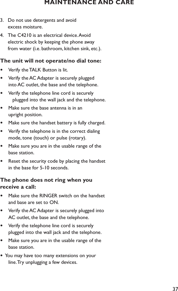 373.    Do not use detergents and avoid    excess moisture.4.    The C4210 is an electrical device. Avoid    electric shock by keeping the phone away           from water (i.e. bathroom, kitchen sink, etc.).The unit will not operate/no dial tone:•  Verify the TALK Button is lit.•  Verify the AC Adapter is securely plugged    into AC outlet, the base and the telephone.•   Verify the telephone line cord is securely      plugged into the wall jack and the telephone.•  Make sure the base antenna is in an    upright position.•  Make sure the handset battery is fully charged.•  Verify the telephone is in the correct dialing    mode, tone (touch) or pulse (rotary). •   Make sure you are in the usable range of the    base station.•  Reset the security code by placing the handset    in the base for 5-10 seconds.The phone does not ring when you  receive a call:•  Make sure the RINGER switch on the handset    and base are set to ON.•  Verify the AC Adapter is securely plugged into    AC outlet, the base and the telephone. •  Verify the telephone line cord is securely   plugged into the wall jack and the telephone.•  Make sure you are in the usable range of the    base station.•  You may have too many extensions on your    line. Try unplugging a few devices. MAINTENANCE AND CARE