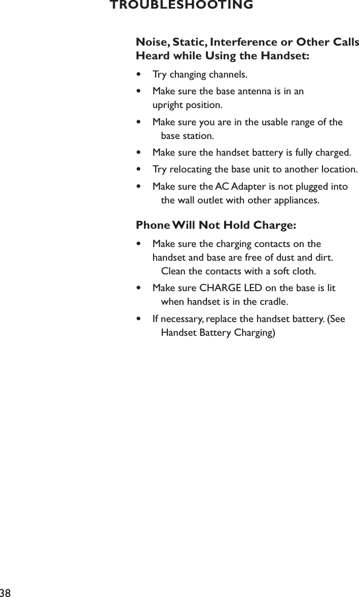 38TROUBLESHOOTINGNoise, Static, Interference or Other Calls Heard while Using the Handset:•  Try changing channels.•  Make sure the base antenna is in an    upright position. •  Make sure you are in the usable range of the      base station.•  Make sure the handset battery is fully charged.•  Try relocating the base unit to another location.•  Make sure the AC Adapter is not plugged into      the wall outlet with other appliances.Phone Will Not Hold Charge:•  Make sure the charging contacts on the    handset and base are free of dust and dirt.      Clean the contacts with a soft cloth.•  Make sure CHARGE LED on the base is lit      when handset is in the cradle.•  If necessary, replace the handset battery. (See      Handset Battery Charging)