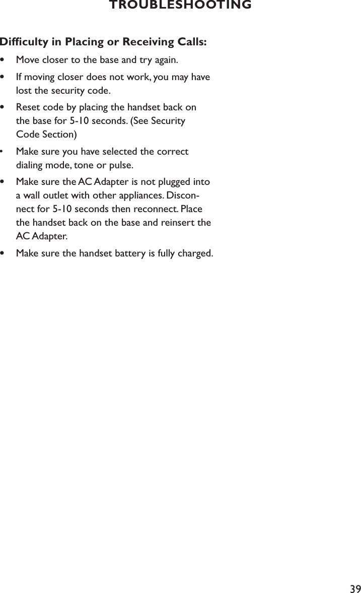 39TROUBLESHOOTINGDifﬁculty in Placing or Receiving Calls:•  Move closer to the base and try again.•  If moving closer does not work, you may have      lost the security code.•  Reset code by placing the handset back on    the base for 5-10 seconds. (See Security    Code Section)•  Make sure you have selected the correct    dialing mode, tone or pulse.•  Make sure the AC Adapter is not plugged into      a wall outlet with other appliances. Discon-     nect for 5-10 seconds then reconnect. Place    the handset back on the base and reinsert the      AC Adapter.•  Make sure the handset battery is fully charged.