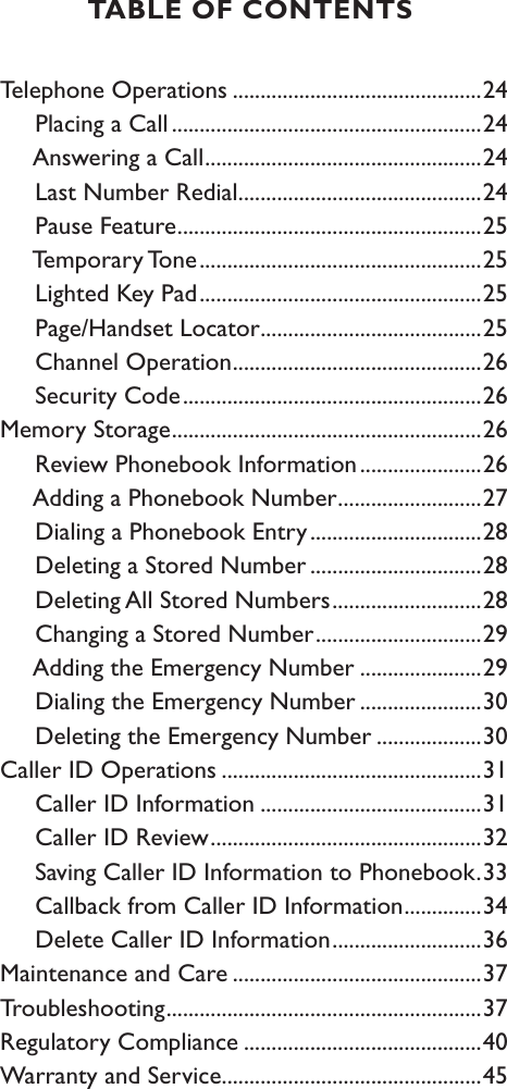 Telephone Operations .............................................24     Placing a Call ........................................................24     Answering a Call ..................................................24     Last Number Redial ............................................24     Pause Feature .......................................................25     Temporary Tone ...................................................25     Lighted Key Pad ...................................................25     Page/Handset Locator ........................................25     Channel Operation .............................................26     Security Code ......................................................26Memory Storage ........................................................26     Review Phonebook Information ......................26     Adding a Phonebook Number ..........................27     Dialing a Phonebook Entry ...............................28     Deleting a Stored Number ...............................28     Deleting All Stored Numbers ...........................28     Changing a Stored Number ..............................29     Adding the Emergency Number ......................29     Dialing the Emergency Number ......................30     Deleting the Emergency Number ...................30Caller ID Operations ...............................................31     Caller ID Information ........................................31     Caller ID Review .................................................32     Saving Caller ID Information to Phonebook .33     Callback from Caller ID Information ..............34     Delete Caller ID Information ...........................36Maintenance and Care .............................................37Troubleshooting .........................................................37Regulatory Compliance ...........................................40Warranty and Service ...............................................45TABLE OF CONTENTS