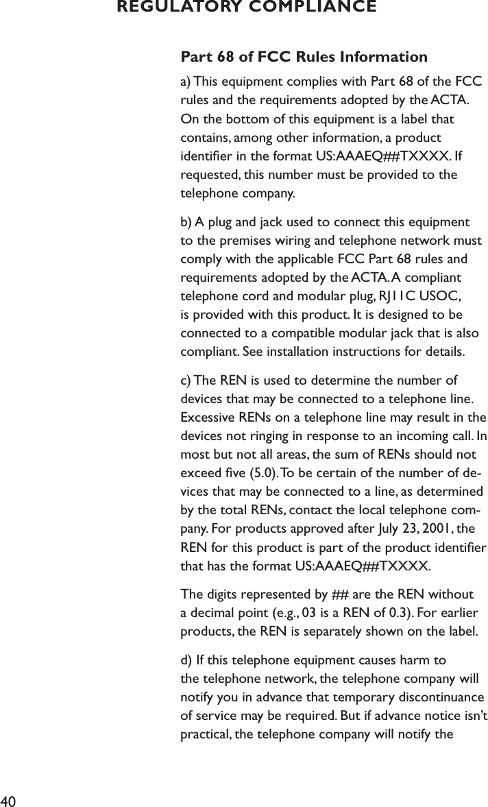 40Part 68 of FCC Rules Informationa) This equipment complies with Part 68 of the FCC rules and the requirements adopted by the ACTA. On the bottom of this equipment is a label that  contains, among other information, a product  identiﬁer in the format US:AAAEQ##TXXXX. If requested, this number must be provided to the telephone company.b) A plug and jack used to connect this equipment to the premises wiring and telephone network must comply with the applicable FCC Part 68 rules and requirements adopted by the ACTA. A compliant telephone cord and modular plug, RJ11C USOC, is provided with this product. It is designed to be connected to a compatible modular jack that is also compliant. See installation instructions for details.c) The REN is used to determine the number of devices that may be connected to a telephone line. Excessive RENs on a telephone line may result in the devices not ringing in response to an incoming call. In most but not all areas, the sum of RENs should not exceed ﬁve (5.0). To be certain of the number of de-vices that may be connected to a line, as determined by the total RENs, contact the local telephone com-pany. For products approved after July 23, 2001, the REN for this product is part of the product identiﬁer that has the format US:AAAEQ##TXXXX. The digits represented by ## are the REN without a decimal point (e.g., 03 is a REN of 0.3). For earlier products, the REN is separately shown on the label.d) If this telephone equipment causes harm to  the telephone network, the telephone company will notify you in advance that temporary discontinuance of service may be required. But if advance notice isn’t practical, the telephone company will notify the  REGULATORY COMPLIANCE
