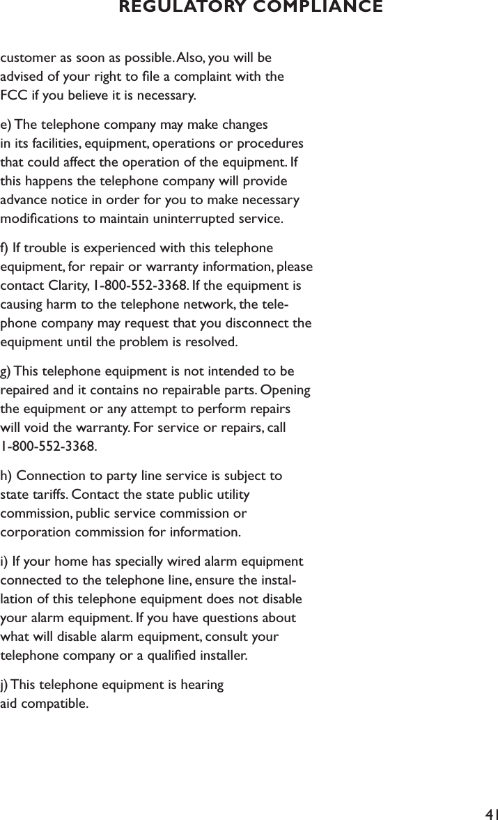 41customer as soon as possible. Also, you will be  advised of your right to ﬁle a complaint with the FCC if you believe it is necessary.e) The telephone company may make changes  in its facilities, equipment, operations or procedures that could affect the operation of the equipment. If this happens the telephone company will provide advance notice in order for you to make necessary modiﬁcations to maintain uninterrupted service.f) If trouble is experienced with this telephone equipment, for repair or warranty information, please contact Clarity, 1-800-552-3368. If the equipment is causing harm to the telephone network, the tele-phone company may request that you disconnect the equipment until the problem is resolved.g) This telephone equipment is not intended to be repaired and it contains no repairable parts. Opening the equipment or any attempt to perform repairs will void the warranty. For service or repairs, call 1-800-552-3368.h) Connection to party line service is subject to state tariffs. Contact the state public utility  commission, public service commission or  corporation commission for information.i) If your home has specially wired alarm equipment connected to the telephone line, ensure the instal-lation of this telephone equipment does not disable your alarm equipment. If you have questions about what will disable alarm equipment, consult your  telephone company or a qualiﬁed installer.j) This telephone equipment is hearing  aid compatible.REGULATORY COMPLIANCE
