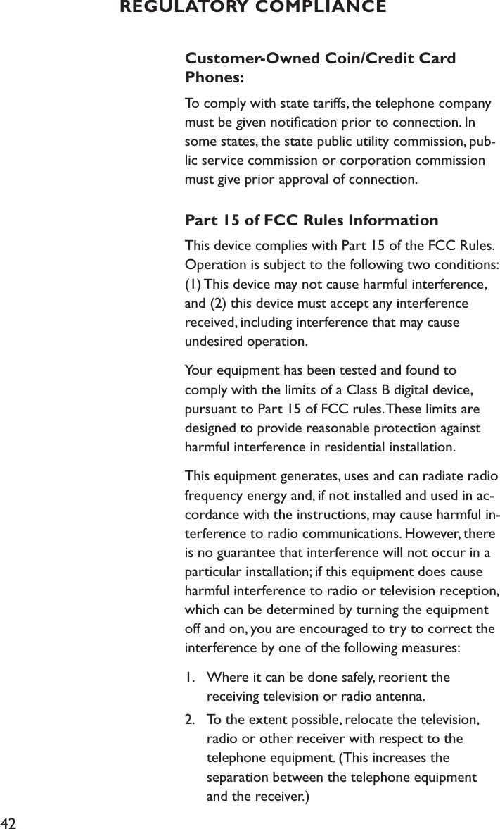 42Customer-Owned Coin/Credit Card Phones:To comply with state tariffs, the telephone company must be given notiﬁcation prior to connection. In some states, the state public utility commission, pub-lic service commission or corporation commission must give prior approval of connection.Part 15 of FCC Rules InformationThis device complies with Part 15 of the FCC Rules. Operation is subject to the following two conditions: (1) This device may not cause harmful interference, and (2) this device must accept any interference received, including interference that may cause  undesired operation.Your equipment has been tested and found to comply with the limits of a Class B digital device, pursuant to Part 15 of FCC rules. These limits are designed to provide reasonable protection against harmful interference in residential installation.This equipment generates, uses and can radiate radio frequency energy and, if not installed and used in ac-cordance with the instructions, may cause harmful in-terference to radio communications. However, there is no guarantee that interference will not occur in a particular installation; if this equipment does cause harmful interference to radio or television reception, which can be determined by turning the equipment off and on, you are encouraged to try to correct the interference by one of the following measures:1.  Where it can be done safely, reorient the    receiving television or radio antenna.2.  To the extent possible, relocate the television,    radio or other receiver with respect to the    telephone equipment. (This increases the    separation between the telephone equipment    and the receiver.)REGULATORY COMPLIANCE
