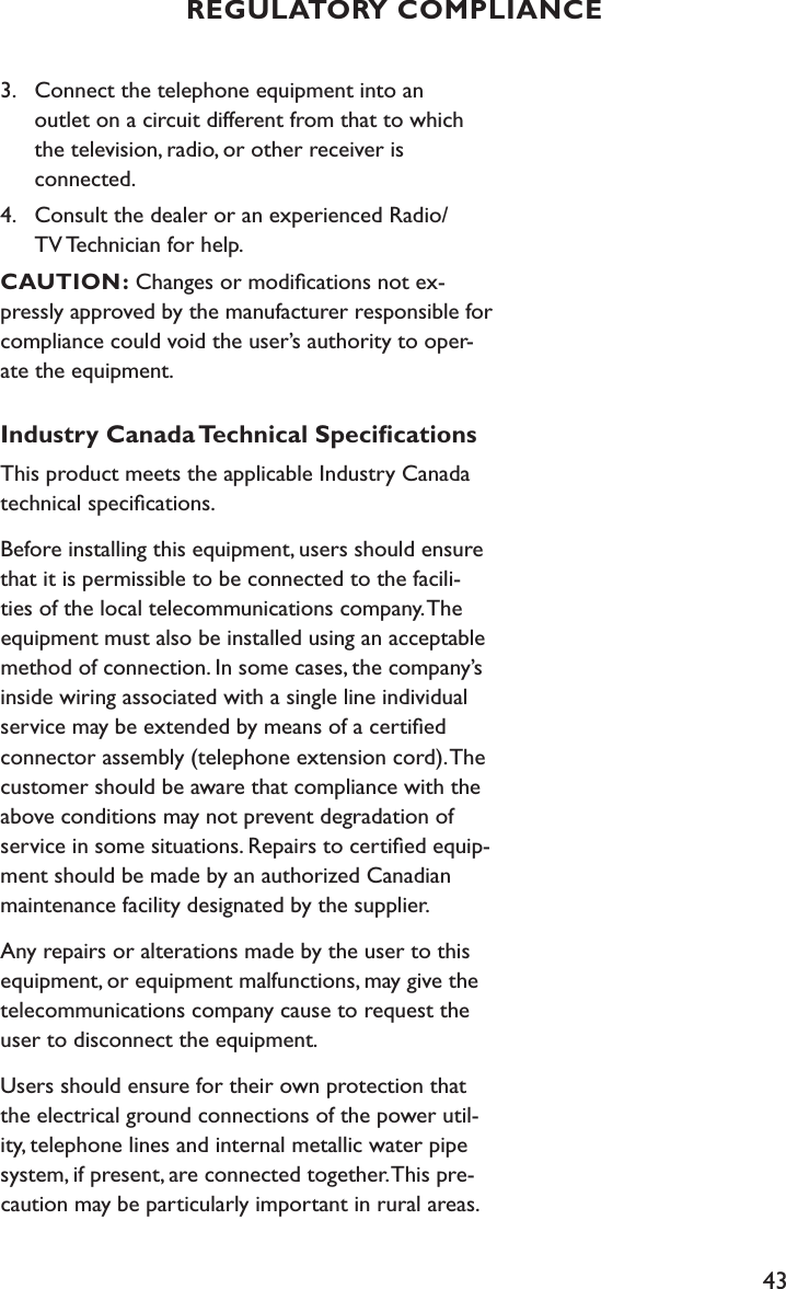 433.  Connect the telephone equipment into an      outlet on a circuit different from that to which      the television, radio, or other receiver is    connected.4.  Consult the dealer or an experienced Radio/     TV Technician for help.   CAUTION: Changes or modiﬁcations not ex-pressly approved by the manufacturer responsible for compliance could void the user’s authority to oper-ate the equipment.Industry Canada Technical SpeciﬁcationsThis product meets the applicable Industry Canada technical speciﬁcations.Before installing this equipment, users should ensure that it is permissible to be connected to the facili-ties of the local telecommunications company. The equipment must also be installed using an acceptable method of connection. In some cases, the company’s inside wiring associated with a single line individual service may be extended by means of a certiﬁed connector assembly (telephone extension cord). The customer should be aware that compliance with the above conditions may not prevent degradation of service in some situations. Repairs to certiﬁed equip-ment should be made by an authorized Canadian maintenance facility designated by the supplier. Any repairs or alterations made by the user to this equipment, or equipment malfunctions, may give the telecommunications company cause to request the user to disconnect the equipment.Users should ensure for their own protection that the electrical ground connections of the power util-ity, telephone lines and internal metallic water pipe system, if present, are connected together. This pre-caution may be particularly important in rural areas.REGULATORY COMPLIANCE